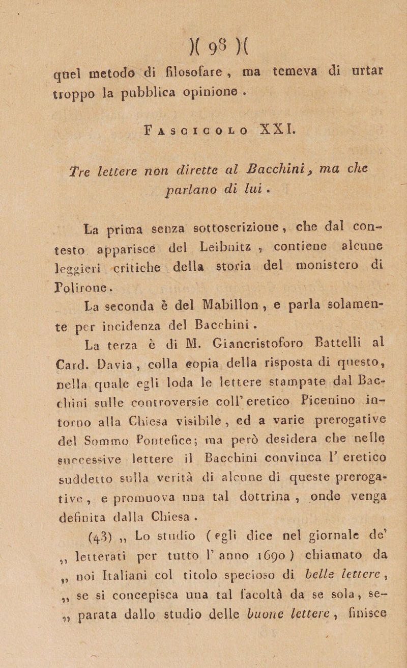 )( 93 )( quel metodo di filosofare , ma temeva di urtar troppo la pubblica opinione . Fascicolo XXL Tre lettere non dirette al Bacchiai&gt; ma che parlano di lui . La prima senza sottoscrizioue, che dai con¬ testo apparisce del Leibnitz , contiene alcune leggieri critiche della storia del monistero di Polirone. La seconda è del Mabillon , e parla solamen¬ te per incidenza del Bacchici . La terza è di M. Giancristoforo Battelli al Card. Dav.ia, colla copia della risposta di questo, nella quale egli loda le lettere stampate dal Bac¬ chici sulle controversie coll1 eretico Picenino in¬ torno alla Chiesa visibile , ed a varie prerogative del Sommo Pontefice*, irta però desidera che nelle successive lettere il Bacchini convinca V eretico suddetto sulla verità di alcune di queste preroga¬ tive , e promuova una tal dottrina , onde venga definita dalla Chiesa . (4.3) „ Lo studio ( egli dice nel giornale de’ ^ letterati per tutto V anno 1690 ) chiamato da ,, noi Italiani col titolo specioso di belle lettere , ,, se si concepisca una tal facoltà da se sola, se- „ parata dallo studio delle buone lettere , finisce