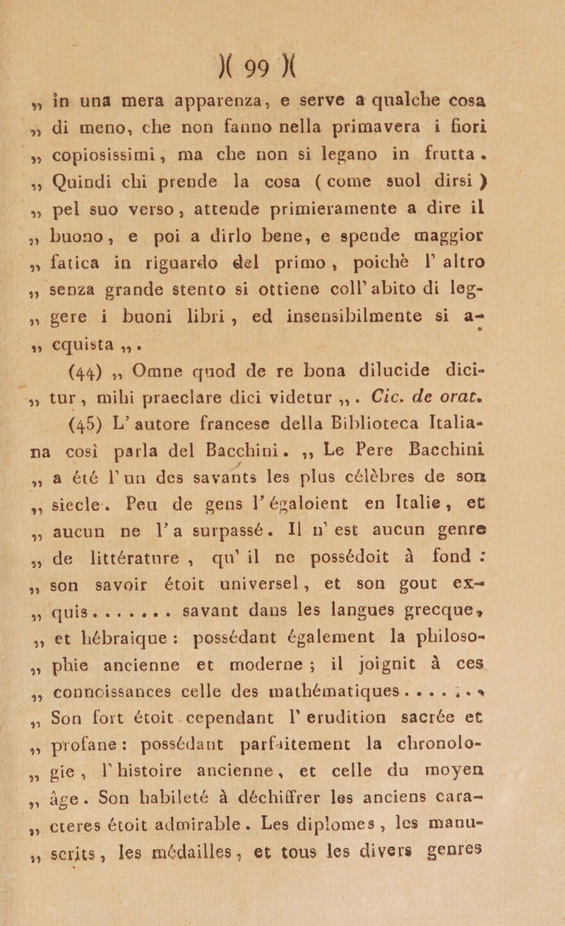 „ in una mera apparenza, e serve a qualche cosa „ di meno, che non fanno nella primavera i fiori „ copiosissimi, ma che non si ledano in frutta. ,, Quindi chi prende la cosa ( come suol dirsi ) ,, pel suo verso, attende primieramente a dire il „ buono, e poi a dirlo bene, e spende maggior „ fatica in riguardo del primo , poiché V altro „ senza grande stento si ottiene coll1 abito di leg- „ gere i buoni libri , ed insensibilmente si a- ,, cquista ,, • (44) ,, Orane quod de re bona dilucide dici- „ tur , mihi praeclare dici videtur ,,. Cic. de orat« (45) L’autore francese della Biblioteca Italia¬ na così parla del Bacchini. ,, Le Pere Bacchinl 1 / „ a été Tuo des savants les plus célèbres de son ,, siede. Peu de gens Y égaloient en Italie, et „ aucun ne l’a surpassé. Il n1 est aucun genre „ de littérature , qu1 il ne possédoit à fond : ,, son savoir étoit universel, et son gout ex- ,, quis.savant dans les langues grecque, ,, et hébraique : possédant également la philoso- „ phie ancienne et moderne ; il joignit à ces ,, connoissances celle des mathématiques . . . . ; „ Son fort étoit cependant V erudition sacrée et ,, profane : possédant parfaitement la chronolo- „ gie , P histoire ancienne, et celle du moyea „ àge . Son babileté à déchiffrer les anciens cara- „ cteres étoit admirable. Les diplomes , Ics manu- ,, scrits, les médailles, et tous les divers genres
