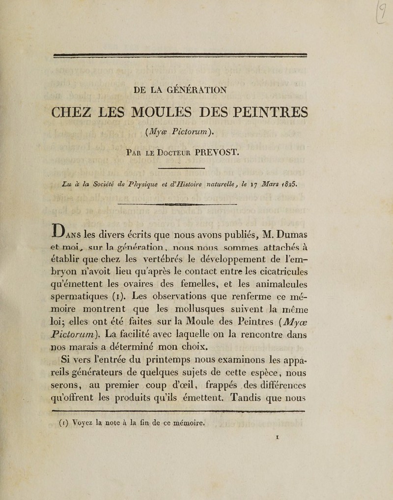 DE LA GÉNÉRATION CHEZ LES MOULES DES PEINTRES (Myœ Pictorum). Par le Docteur PREVOST. Lu à la Société de Physique et d’Histoire naturelle , le 17 Mars &lt;8n5. —--—■ ■^•MawaTOwwiriii -- Dans les divers écrits que nous avons publiés, M. Dumas et moi, sur la génération T nous nous sommes attachés à établir que chez les vertébrés le développement de l’em¬ bryon n avoit lieu qu’après le contact entre les cicatricules qu’émettent les ovaires des femelles, et les animalcules spermatiques (i). Les observations que renferme ce mé¬ moire montrent que les mollusques suivent la même loi; elles ont été faites sur la Moule des Peintres (Myœ Pictorum). La facilité avec laquelle on la rencontre dans nos marais a déterminé mon choix. Si vers l’entrée du printemps nous examinons les appa¬ reils générateurs de quelques sujets de cette espèce, nous serons, au premier coup d’œil, frappés des différences qu’offrent les produits qu’ils émettent. Tandis que nous