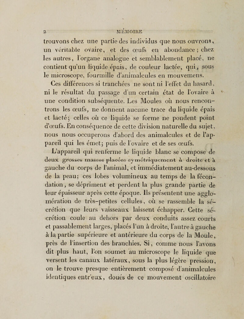 trouvons chez une partie des individus que nous ouvrons, un véritable ovaire, et des oeufs en abondance ; chez les autres, l’organe analogue et semblablement placé, ne contient qu’un liquide épais, de couleur lactée, qui, sous le microscope, fourmille d’animalcules en mouvemens. Ces différences si tranchées ne sont ni l’effet du hasard, ni le résultat du passage d’un certain état de l’ovaire à une condition subséquente. Les Moules où nous rencon¬ trons les œufs, ne donnent aucune trace du liquide épais et lacté j celles où ce liquide se forme ne pondent point d’œufs. En conséquence de cette division naturelle du sujet, nous nous occuperons d’abord des animalcules et de l’ap¬ pareil qui les émet5 puis de l ovaire et de ses œufs. L’appareil qui renferme le liquide blanc se compose de deux grosse*» masses placées symétriquement à droite et à gauche du corps de l’animal, et immédiatement au-dessous de la peau; ces lobes volumineux au temps de la fécon¬ dation , se dépriment et perdent la plus grande partie de leur épaisseur après cette époque. Ils présentent une agglo¬ mération de très-petites cellules, où se rassemble la sé¬ crétion que leurs vaisseaux laissent échapper. Cette sé¬ crétion coule au dehors par deux conduits assez courts et passablement larges, placés l’un adroite, l’autre à gauche à la partie supérieure et antérieure du corps de la Moule, près de l’insertion des branchies. Si, comme nous l’avons dit plus haut, l’on soumet au microscope le liquide que versent les canaux latéraux, sous la plus légère pression, on le trouve presque entièrement composé d’animalcules identiques entr’eux, doués de ce mouvement oscillatoire