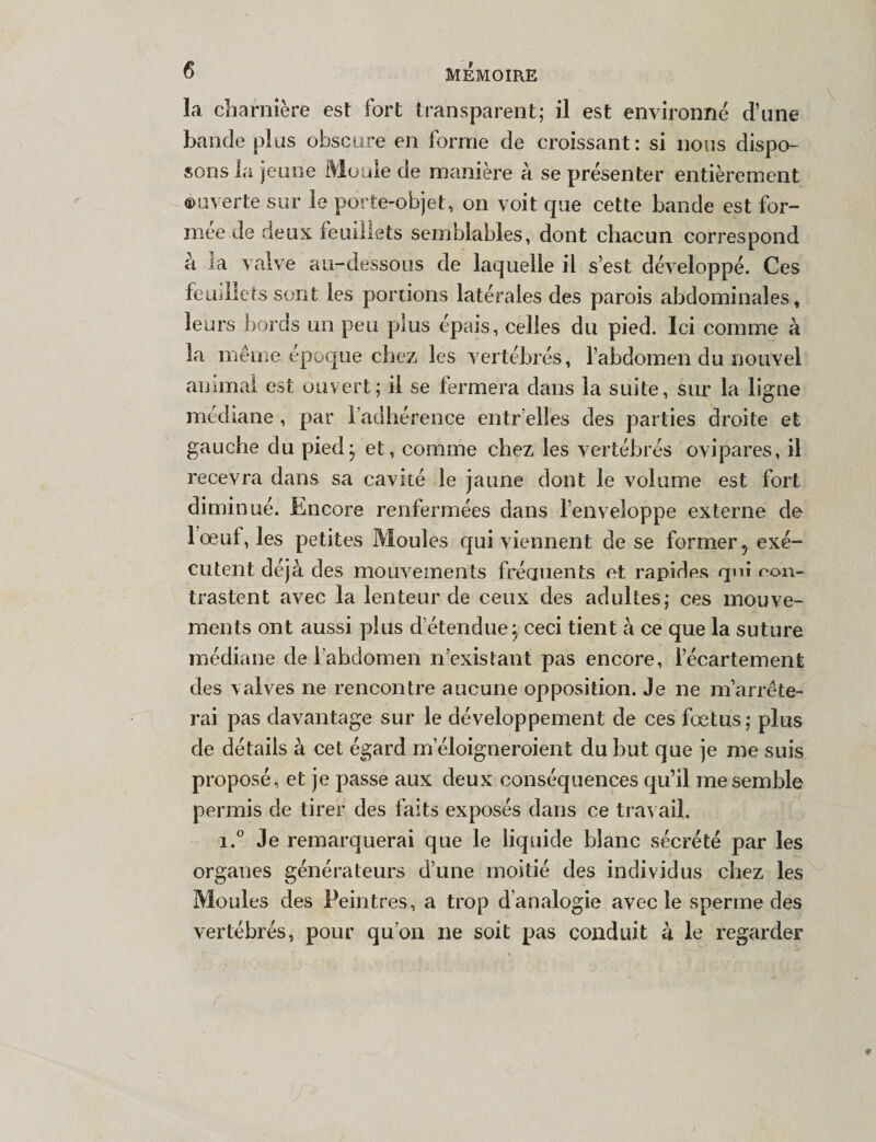 la charnière est fort transparent; il est environné d’une bande plus obscure en forme de croissant : si nous dispo¬ sons la jeune Moule de manière à se présenter entièrement ouverte sur le porte-objet, on voit que cette bande est for¬ mée de deux feuillets semblables, dont chacun correspond a 3a valve au-dessous de laquelle il s’est développé. Ces feuillets sont les portions latérales des parois abdominales, leurs bords un peu plus épais, celles du pied. Ici comme à la même époque chez les vertébrés, l’abdomen du nouvel animal est ouvert; il se fermera dans la suite, sur la ligne médiane, par l’adhérence entr’elles des parties droite et gauche du pied* et, comme chez les vertébrés ovipares, il recevra dans sa cavité le jaune dont le volume est fort diminué. Encore renfermées dans l’enveloppe externe de I oeuf, les petites Moules qui viennent de se former 5 exé¬ cutent déjà des mouvements fréquents et rapides qui ron- trastent avec la lenteur de ceux des adultes; ces mouve¬ ments ont aussi plus d’étendue} ceci tient à ce que la suture médiane de l’abdomen n’existant pas encore, l’écartement des valves ne rencontre aucune opposition. Je ne m’arrête¬ rai pas davantage sur le développement de ces fœtus; plus de détails à cet égard meloigneroient du but que je me suis proposé, et je passe aux deux conséquences qu’il me semble permis de tirer des faits exposés dans ce travail. i.° Je remarquerai que le liquide blanc sécrété par les organes générateurs d’une moitié des individus chez les Moules des Peintres, a trop d'analogie avec le sperme des vertébrés, pour qu’on ne soit pas conduit à le regarder