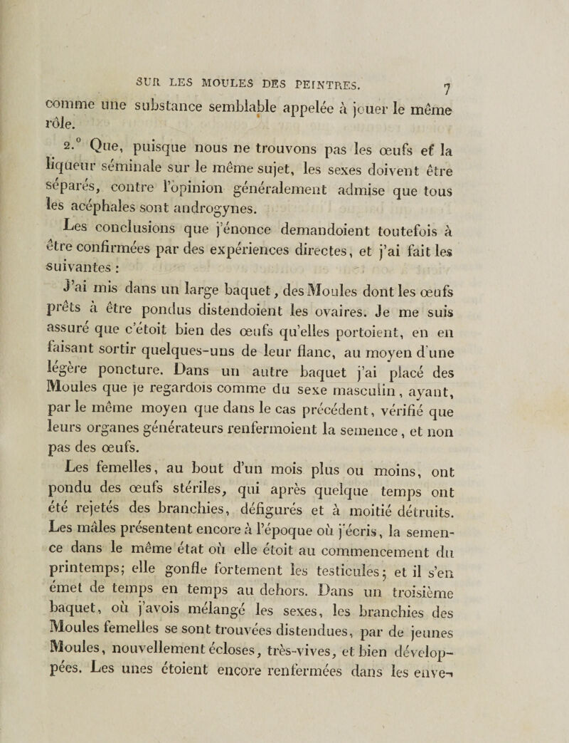 comme mie substance semblable appelée à jouer le même rôle. 2.0 Que, puisque nous ne trouvons pas les œufs e£ la liqueur séminale sur le même sujet, les sexes doivent être sep ai es, contre 1 opinion généralement admise que tous les acéphales sont androgynes. Les conclusions que j’enonce- demandoient toutefois à être confirmées par des expériences directes, et j’ai fait les suivantes: J ai mis dans un large baquet, des Moules dont les œufs piels à etre pondus distendoient les ovaires. Je me suis assure que c étoif bien des œufs qu elles portoient, en en faisant sortir quelques-uns de leur flanc, au moyen d une légère poncture. Dans un autre baquet j’ai placé des Moules que je regardois comme du sexe masculin, ayant, par le même moyen que dans le cas précédent, vérifié que leurs organes générateurs renfermoient la semence, et non pas des œufs. Les femelles, au bout d’un mois plus ou moins, ont pondu des œufs stériles, qui après quelque temps ont été rejetés des branchies, défigurés et à moitié détruits. Les males piesentent encore a l’epoque où j écris, la semen¬ ce dans le même état où elle étoit au commencement du printemps; elle gonfle fortement les testicules 5 et il s’en emet de temps en temps au dehors. Dans un troisième baquet, ou j avois mélangé les sexes, les branchies des Moules femelles se sont trouvées distendues, par de jeunes Moules, nouvellement écloses, très-vives, et bien dévelop¬ pées. Les unes étoient encore renfermées dans les eiiVe-i