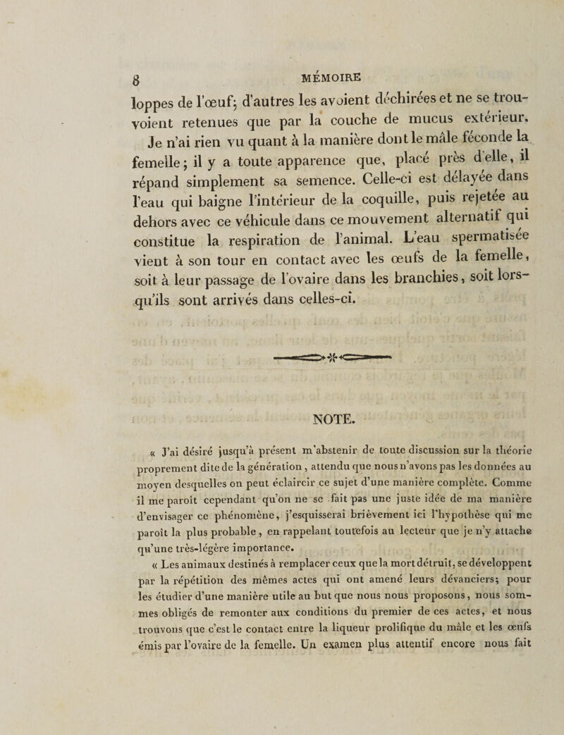 loppes de l’œuf; d’autres les avoient déchirées et ne se trou- voient retenues que par la couche de mucus extérieur. Je n’ai rien vu quant à la manière dont le mâle féconde la femelle; il y a toute apparence que, place près delle, il répand simplement sa semence. Celle-ci est délayee dans l’eau qui baigne l’intérieur de la coquille, puis rejetee au dehors avec ce véhicule dans ce mouvement alternatif qui constitue la respiration de l’animal. Leau spermati&amp;ee vient à son tour en contact avec les œufs de la femelle, soit à leur passage de lovaire dans les branchies, soit lors- qu’ils sont arrivés dans celles-ci. NOTE. « J’ai désiré jusqu’à présent m’abstenir de toute discussion sur la théorie proprement dite de la génération, attendu que nous n’avons pas les données au moyen desquelles on peut éclaircir ce sujet d’une manière complète. Comme il me paroît cependant qu’on ne se fait pas une juste idée de ma manière d’envisager ce phénomène, j’esquisserai brièvement ici l'hypothèse qui me paroît la plus probable , en rappelant toutefois au lecteur que je n’y attache qu’une très-légère importance. « Les animaux destinés à remplacer ceux que la mort détruit, se développent par la répétition des mêmes actes qui ont amené leurs dévanciers; pour les étudier d’une manière utile au but que nous nous proposons, nous som¬ mes obligés de remonter aux conditions du premier de ces actes, et nous trouvons que c’est le contact entre la liqueur prolifique du male et les oeufs émis par l’oYaire de la femelle. Un examen plus attentif encore nous fait