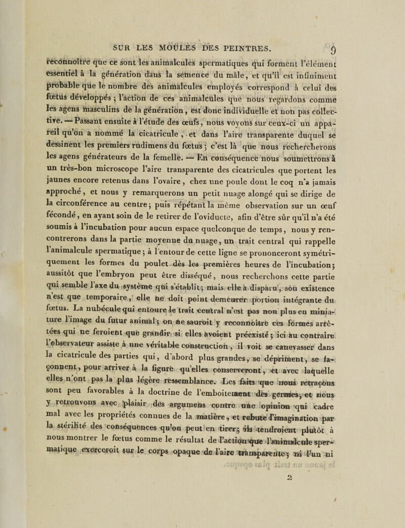 recOnnoître que ce sont les animalcules spermatiques qui forment l’élément essentiel à la génération dans la semence du mâle, et qu’il est infiniment probable qüe le nombre des animalcules employés correspond à celui des fœiüs développés ;1 action de ces animalcules que nous regardons comme les agéns masculins de la génération, est donc individuelle et non pas collec¬ tive. Passant ensuite a 1 etude des œufs, nous voyons sur ceux-ci un appa¬ reil qu on a nommé la cicatricule , . et dans l’aire transparente duquel se dessinent les premiers rudimens du fœtus ; c’est là que nous rechercherons les agens générateurs de la femelle. — Pn conséquence nous soumettrons à un très-bon microscope l’aire transparente des cicatricules que portent les jaunes encore retenus dans l’ovaire , chez une poule dont le coq n’a jamais approche, et nous y remarquerons un petit nuage alongé qui se dirige de la circonférence au centre; puis répétant la meme observation sur un œuf fécondé, en ayant soin de le retirer de l’oviducte, afin d’être sûr qu’il n’a été soumis à 1 incubation pour aucun espace quelconque de temps, nous y ren¬ contrerons dans la partie moyenne du nuage, un trait central qui rappelle 1 animalcule spermatique 5 à 1 entour de cette ligne se prononceront symétri¬ quement les formes du poulet dès les premières heures de l’incubation; aussitôt que 1 embryon peut être disséqué, nous recherchons cette partie qui semble 1 axe du système qui s’établit; mais elle à.disparu , son existence n est que temporaire, elle ne doit point demeurer portion intégrante du fœtus. La nubeculequi entoure le trait central n’est pas non plus en minia¬ ture limage du futur animal ; on ne sauroit y reconnoîtrè ces formes arrê¬ tées qui ne feroient que grandir si elles a voient préexisté; ici au contraire 1 observateur assiste à une véritable construction, il voit se canevasser dans la cicatricule des parties qui, d’abord plus grandes, se dépriment, se fa¬ çonnent , pour arriver à la figuré qu’elles conserveront, et avec laquelle elles n ont pas la plus légère ressemblance. Les faits 'que nous retraçons sont peu favorables à la doctrine de l’emboitement dés gérantes ; et nous y retrouvons avec plaisir des argumens 'contre une opinion fqui cadre mal avec les propriétés connues de la matière, et rebute ^imagination par la stérilité des conséquences qu*on peut en tirerj; dis tendroient plutôt à nous montrer le fœtus comme le résultat de l’action'^Ue Tanimalenk- sper* matique exerceroit sur le corps opaque de l’aire transparente ; ai l?un ni /