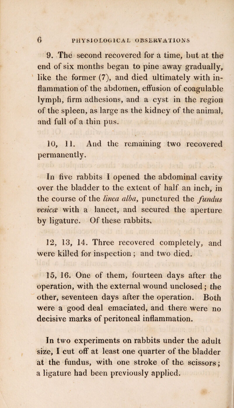 9. The second recovered for a time, but at the end of six months began to pine away gradually, like the former (7), and died ultimately with in¬ flammation of the abdomen, effusion of coagulable lymph, firm adhesions, and a cyst in the region of the spleen, as large as the kidney of the animal, and full of a thin pus. 10, 11. And the remaining two recovered permanently. In five rabbits I opened the abdominal cavity over the bladder to the extent of half an inch, in the course of the tinea alba, punctured the fundus vesica with a lancet, and secured the aperture by ligature. Of these rabbits, 12, 13, 14. Three recovered completely, and were killed for inspection ; and two died. 15, 16. One of them, fourteen days after the operation, with the external wound unclosed; the other, seventeen days after the operation. Both were a good deal emaciated, and there were no decisive marks of peritoneal inflammation. In two experiments on rabbits under the adult size, I cut off at least one quarter of the bladder at the fundus, with one stroke of the scissors: a ligature had been previously applied.