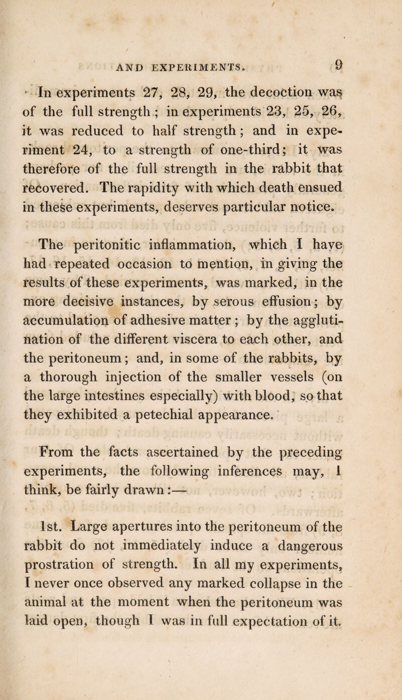 • In experiments 27, 28, 29, the decoction was of the full strength ; in experiments 23, 25, 26, it was reduced to half strength; and in expe¬ riment 24, to a strength of one-third; it was therefore of the full strength in the rabbit that recovered. The rapidity with which death ensued in these experiments, deserves particular notice. The peritonitic inflammation, which I have had repeated occasion to mention, in giving the results of these experiments, was marked, in the more decisive instances, by serous effusion; by accumulation of adhesive matter ; by the aggluti¬ nation of the different viscera to each other, and the peritoneum; and, in some of the rabbits, by a thorough injection of the smaller vessels (on the large intestines especially) with blood, so that they exhibited a petechial appearance. From the facts ascertained by the preceding experiments, the following inferences may, 1 think, be fairly drawn 1st. Large apertures into the peritoneum of the rabbit do not immediately induce a dangerous prostration of strength. In all my experiments, I never once observed any marked collapse in the animal at the moment when the peritoneum was laid open, though I was in full expectation of it.