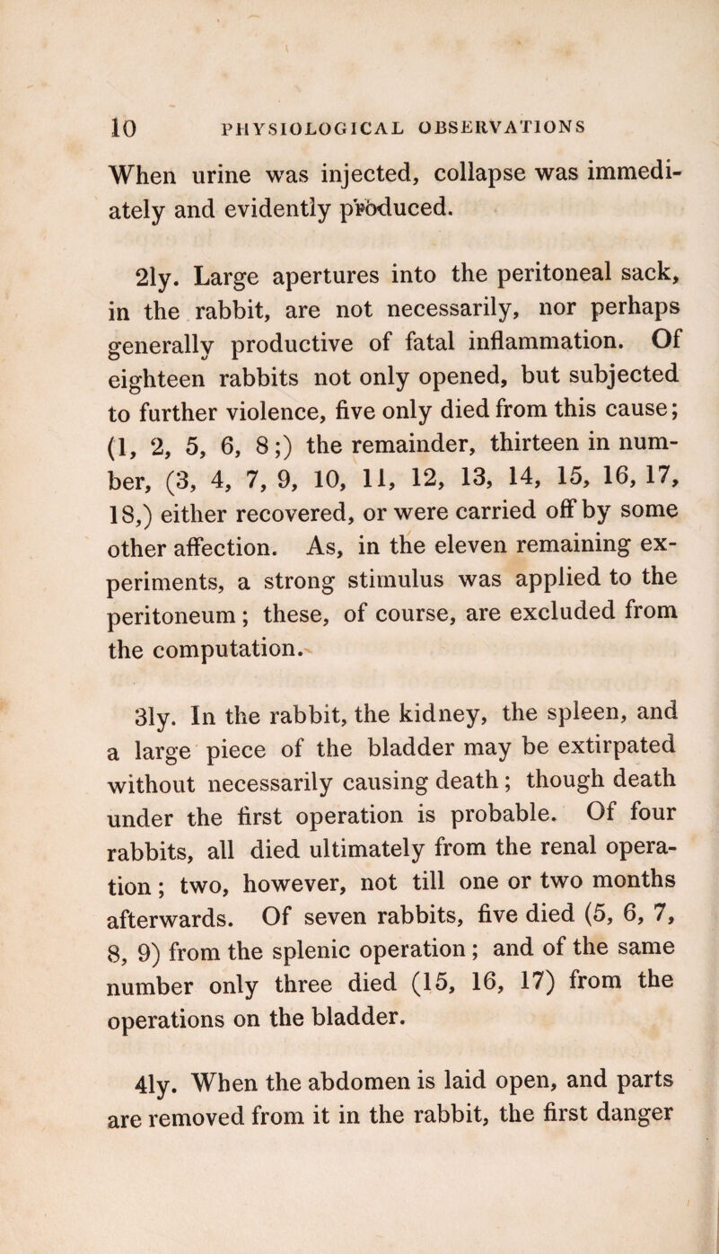 I, 10 PHYSIOLOGICAL OBSERVATIONS When urine was injected, collapse was immedi¬ ately and evidently produced. 21y. Large apertures into the peritoneal sack, in the rabbit, are not necessarily, nor perhaps generally productive of fatal inflammation. Of eighteen rabbits not only opened, but subjected to further violence, five only died from this cause; (1, 2, 5, 6, 8;) the remainder, thirteen in num¬ ber, (3, 4, 7, 9, 10, 11, 12, 13, 14, 15, 16, 17, 18,) either recovered, or were carried off* by some other affection. As, in the eleven remaining ex¬ periments, a strong stimulus was applied to the peritoneum ; these, of course, are excluded from the computation. 31y. In the rabbit, the kidney, the spleen, and a large piece of the bladder may be extirpated without necessarily causing death; though death under the first operation is probable. Of four rabbits, all died ultimately from the renal opera¬ tion ; two, however, not till one or two months afterwards. Of seven rabbits, five died (5, 6, 7, 8, 9) from the splenic operation; and of the same number only three died (15, 16, 17) from the operations on the bladder. 4ly. When the abdomen is laid open, and parts are removed from it in the rabbit, the first danger