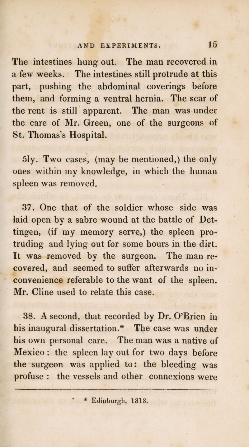 The intestines hung out. The man recovered in a few weeks. The intestines still protrude at this part, pushing the abdominal coverings before them, and forming a ventral hernia. The scar of the rent is still apparent. The man was under the care of Mr. Green, one of the surgeons of St. Thomas’s Hospital. 51y. Two cases, (may be mentioned,) the only ones within my knowledge, in which the human spleen was removed,. 37. One that of the soldier whose side was laid open by a sabre wound at the battle of Det- tingen, (if my memory serve,) the spleen pro¬ truding and lying out for some hours in the dirt. It was removed by the surgeon. The man re¬ covered, and seemed to suffer afterwards no in¬ convenience referable to the want of the spleen. Mr. Cline used to relate this case. 38. A second, that recorded by Dr. O’Brien in his inaugural dissertation.* The case was under his own personal care. The man was a native of Mexico : the spleen lay out for two days before the surgeon was applied to: the bleeding was profuse : the vessels and other connexions were * Edinburgh, 1818.