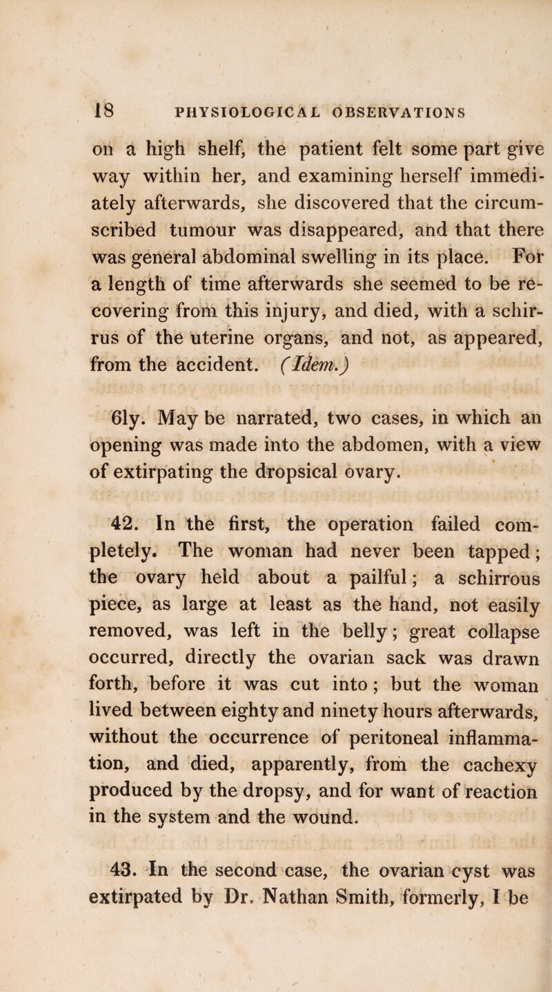 on a high shelf, the patient felt some part give way within her, and examining herself immedi¬ ately afterwards, she discovered that the circum¬ scribed tumour was disappeared, and that there was general abdominal swelling in its place. For a length of time afterwards she seemed to be re¬ covering from this injury, and died, with a schir- rus of the uterine organs, and not, as appeared, from the accident. (Idem.) 61y. May be narrated, two cases, in which an opening was made into the abdomen, with a view of extirpating the dropsical ovary. 42. In the first, the operation failed com¬ pletely. The woman had never been tapped; the ovary held about a pailful; a schirrous piece, as large at least as the hand, not easily removed, was left in the belly; great collapse occurred, directly the ovarian sack was drawn forth, before it was cut into; but the woman lived between eighty and ninety hours afterwards, without the occurrence of peritoneal inflamma¬ tion, and died, apparently, from the cachexy produced by the dropsy, and for want of reaction in the system and the wound. i ■ ■ '■ v • ' / 43. In the second case, the ovarian cyst was extirpated by Dr. Nathan Smith, formerly, I be