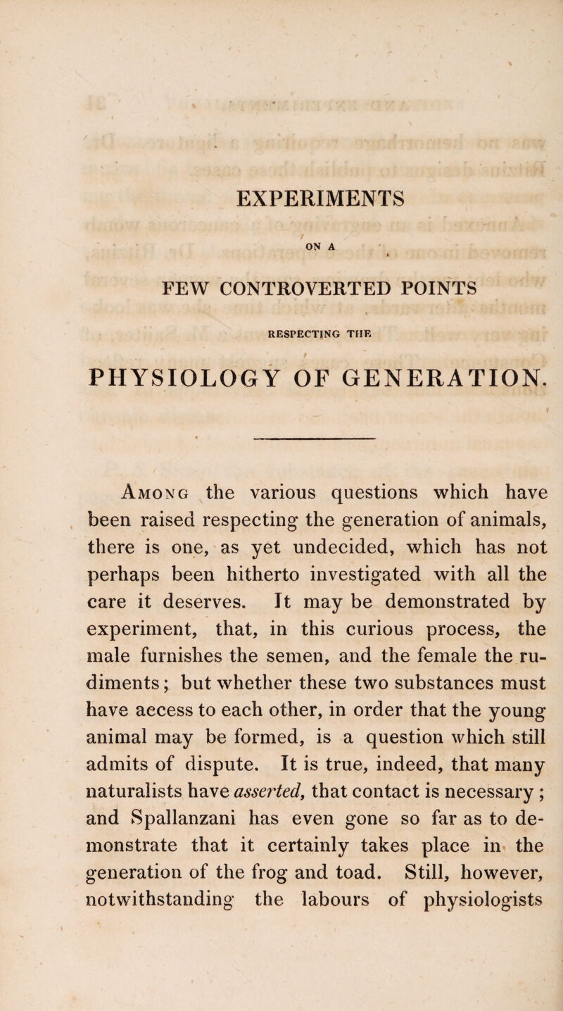 / EXPERIMENTS • r 4 ON A FEW CONTROVERTED POINTS RESPECTING THE ' „ _. * f ’ », ) | PHYSIOLOGY OF GENERATION. Among the various questions which have been raised respecting the generation of animals, there is one, as yet undecided, which has not perhaps been hitherto investigated with all the care it deserves. It may be demonstrated by experiment, that, in this curious process, the male furnishes the semen, and the female the ru¬ diments ; but whether these two substances must have access to each other, in order that the young animal may be formed, is a question which still admits of dispute. It is true, indeed, that many naturalists have asserted, that contact is necessary ; and Spallanzani has even gone so far as to de¬ monstrate that it certainly takes place in the generation of the frog and toad. Still, however, notwithstanding the labours of physiologists