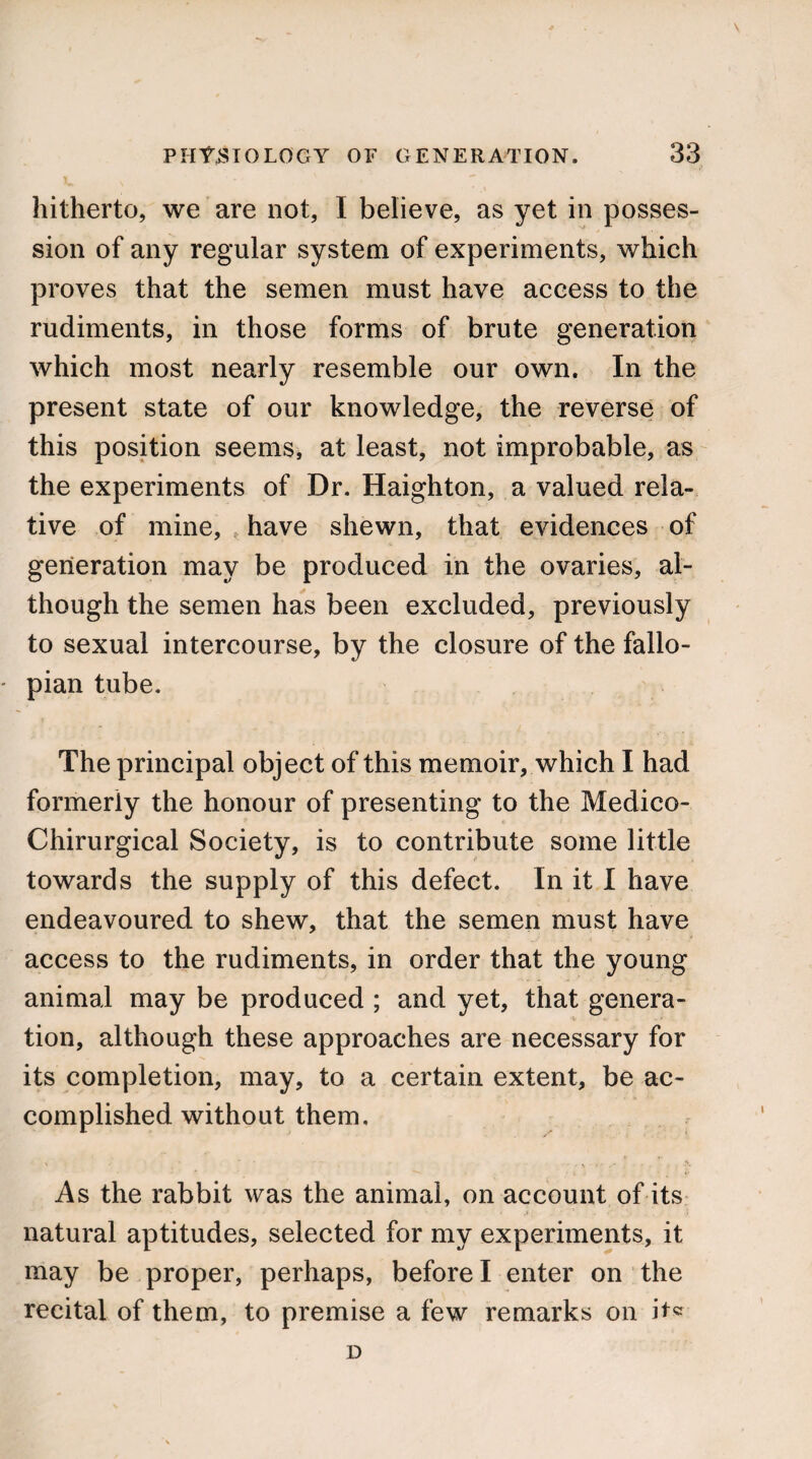 hitherto, we are not, I believe, as yet in posses¬ sion of any regular system of experiments, which proves that the semen must have access to the rudiments, in those forms of brute generation which most nearly resemble our own. In the present state of our knowledge, the reverse of this position seems, at least, not improbable, as the experiments of Dr. Haighton, a valued rela¬ tive of mine, have shewn, that evidences of generation may be produced in the ovaries, al¬ though the semen has been excluded, previously to sexual intercourse, by the closure of the fallo¬ pian tube. The principal object of this memoir, which I had formerly the honour of presenting to the Medico- Chirurgical Society, is to contribute some little towards the supply of this defect. In it I have endeavoured to shew, that the semen must have access to the rudiments, in order that the young animal may be produced ; and yet, that genera¬ tion, although these approaches are necessary for its completion, may, to a certain extent, be ac¬ complished without them. As the rabbit was the animal, on account of its natural aptitudes, selected for my experiments, it may be proper, perhaps, before I enter on the recital of them, to premise a few remarks on it* D