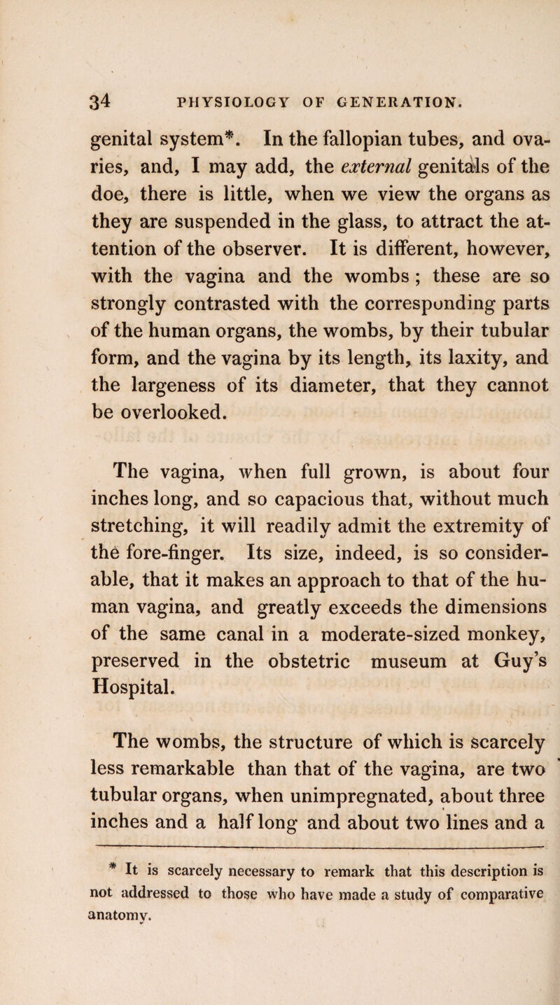 genital system*. In the fallopian tubes, and ova¬ ries, and, I may add, the external genitals of the doe, there is little, when we view the organs as they are suspended in the glass, to attract the at¬ tention of the observer. It is different, however, with the vagina and the wombs ; these are so strongly contrasted with the corresponding parts of the human organs, the wombs, by their tubular form, and the vagina by its length, its laxity, and the largeness of its diameter, that they cannot be overlooked. The vagina, when full grown, is about four inches long, and so capacious that, without much stretching, it will readily admit the extremity of the fore-finger. Its size, indeed, is so consider¬ able, that it makes an approach to that of the hu¬ man vagina, and greatly exceeds the dimensions of the same canal in a moderate-sized monkey, preserved in the obstetric museum at Guy’s Hospital. The wombs, the structure of which is scarcely less remarkable than that of the vagina, are two tubular organs, when unimpregnated, about three inches and a half long and about two lines and a * It is scarcely necessary to remark that this description is not addressed to those who have made a study of comparative anatomy.