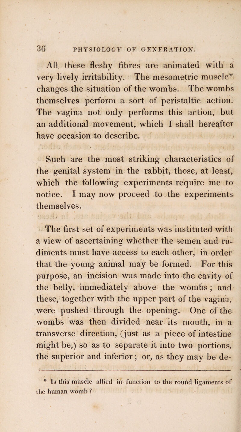 All these fleshy fibres are animated with a very lively irritability. The mesometric muscle* changes the situation of the wombs. The wombs themselves perform a sort of peristaltic action. The vagina not only performs this action, but an additional movement, which I shall hereafter have occasion to describe. • f • j Such are the most striking characteristics of the genital system in the rabbit, those, at least, which the following experiments require me to notice. I may now proceed to the experiments themselves. • * 4 * ; - ' • • \ i ■■ ■ i > i • 4 The first set of experiments was instituted with a view of ascertaining whether the semen and ru¬ diments must have access to each other, in order that the young animal may be formed. For this purpose, an incision was made into the cavity of the belly, immediately above the wombs; and these, together with the upper part of the vagina, were pushed through the opening. One of the wombs was then divided near its mouth, in a transverse direction, (just as a piece of intestine Might be,) so as to separate it into two portions, the superior and inferior; or, as they may be de- * Is this muscle allied in function to the round ligaments of the human womb ?