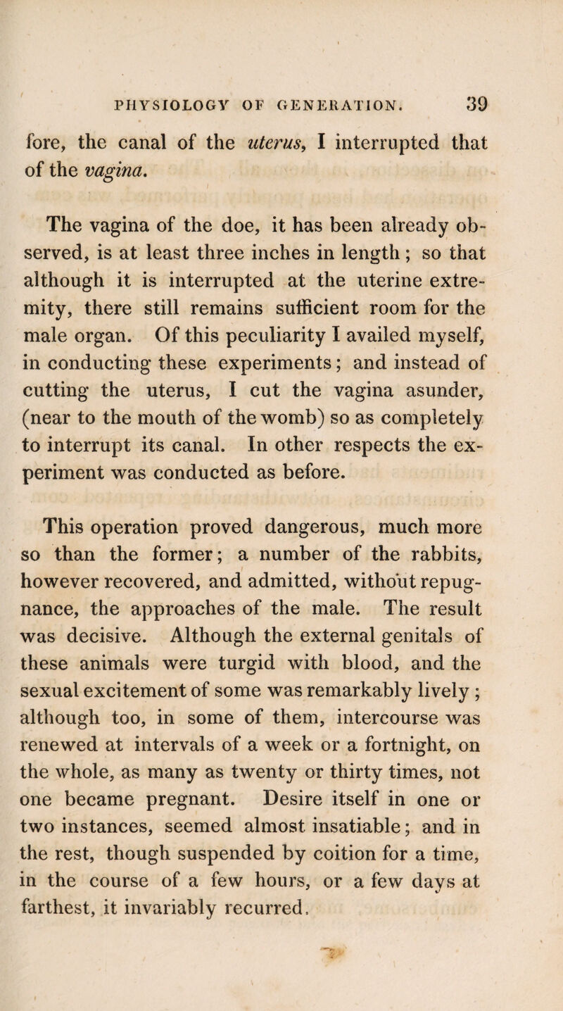 fore, the canal of the uterus, I interrupted that of the vagina. i The vagina of the doe, it has been already ob¬ served, is at least three inches in length; so that although it is interrupted at the uterine extre¬ mity, there still remains sufficient room for the male organ. Of this peculiarity I availed myself, in conducting these experiments; and instead of cutting the uterus, I cut the vagina asunder, (near to the mouth of the womb) so as completely to interrupt its canal. In other respects the ex¬ periment was conducted as before. This operation proved dangerous, much more so than the former; a number of the rabbits, however recovered, and admitted, without repug¬ nance, the approaches of the male. The result was decisive. Although the external genitals of these animals were turgid with blood, and the sexual excitement of some was remarkably lively ; although too, in some of them, intercourse was renewed at intervals of a week or a fortnight, on the whole, as many as twenty or thirty times, not one became pregnant. Desire itself in one or two instances, seemed almost insatiable; and in the rest, though suspended by coition for a time, in the course of a few hours, or a few days at farthest, it invariably recurred.