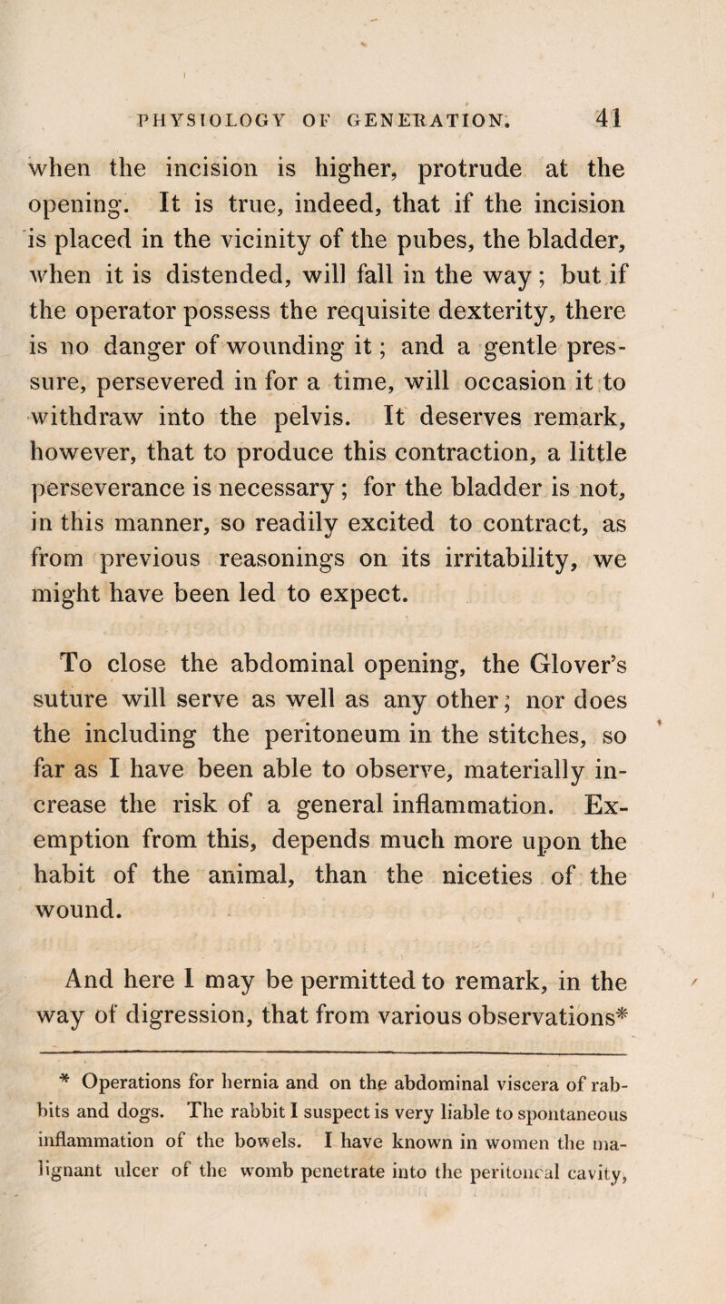 I - * PHYSIOLOGY OF GENERATION. 4! when the incision is higher, protrude at the opening. It is true, indeed, that if the incision is placed in the vicinity of the pubes, the bladder, when it is distended, will fall in the way; but if the operator possess the requisite dexterity, there is no danger of wounding it; and a gentle pres¬ sure, persevered in for a time, will occasion it to withdraw into the pelvis. It deserves remark, however, that to produce this contraction, a little perseverance is necessary; for the bladder is not, in this manner, so readily excited to contract, as from previous reasonings on its irritability, we might have been led to expect. To close the abdominal opening, the Glover’s suture will serve as well as any other; nor does the including the peritoneum in the stitches, so far as I have been able to observe, materially in¬ crease the risk of a general inflammation. Ex¬ emption from this, depends much more upon the habit of the animal, than the niceties of the wound. And here 1 may be permitted to remark, in the way of digression, that from various observations* * Operations for hernia and on the abdominal viscera of rab¬ bits and dogs. The rabbit I suspect is very liable to spontaneous inflammation of the bowels. I have known in women the ma¬ lignant ulcer of the womb penetrate into the peritoneal cavity,