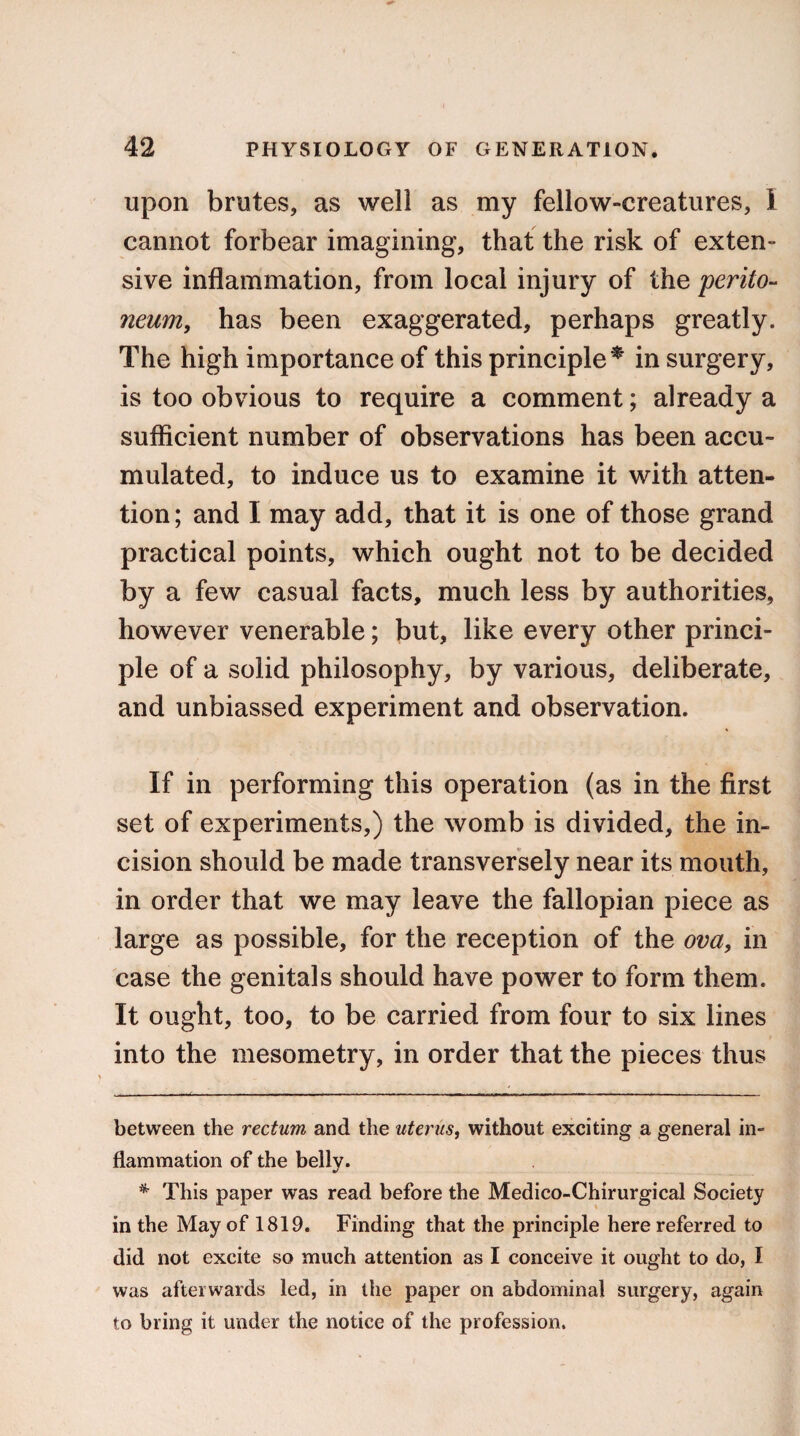 upon brutes, as well as my fellow-creatures, I cannot forbear imagining, that the risk of exten¬ sive inflammation, from local injury of the perito¬ neum, has been exaggerated, perhaps greatly. The high importance of this principle* * in surgery, is too obvious to require a comment; already a sufficient number of observations has been accu¬ mulated, to induce us to examine it with atten¬ tion; and I may add, that it is one of those grand practical points, which ought not to be decided by a few casual facts, much less by authorities, however venerable; but, like every other princi¬ ple of a solid philosophy, by various, deliberate, and unbiassed experiment and observation. If in performing this operation (as in the first set of experiments,) the womb is divided, the in¬ cision should be made transversely near its mouth, in order that we may leave the fallopian piece as large as possible, for the reception of the ova, in case the genitals should have power to form them. It ought, too, to be carried from four to six lines into the mesometry, in order that the pieces thus between the rectum and the uterus, without exciting a general in¬ flammation of the bellv. * This paper was read before the Medico-Chirurgical Society in the May of 1819. Finding that the principle here referred to did not excite so much attention as I conceive it ought to do, I was afterwards led, in the paper on abdominal surgery, again to bring it under the notice of the profession.