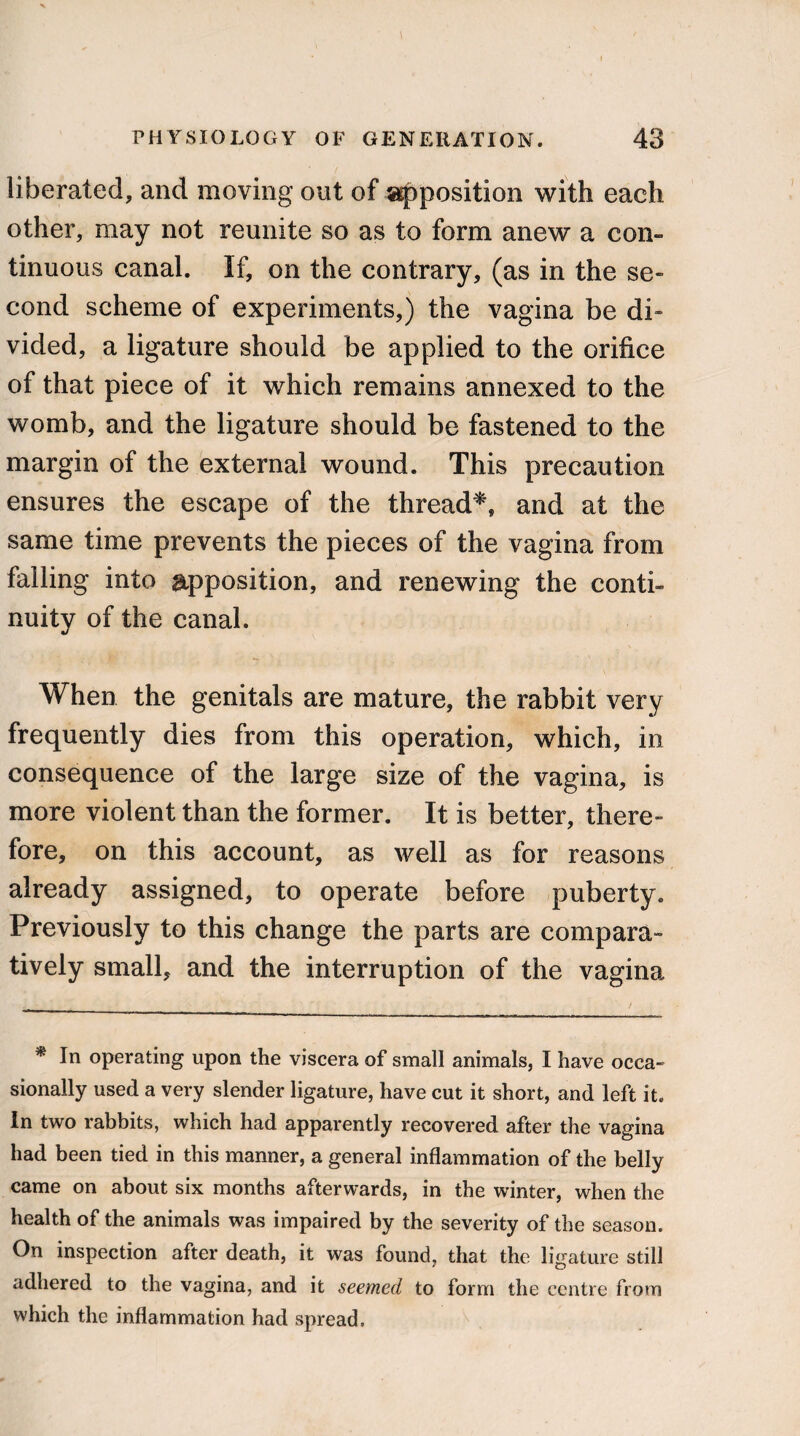 liberated, and moving out of apposition with each other, may not reunite so as to form anew a con¬ tinuous canal. If, on the contrary, (as in the se¬ cond scheme of experiments,) the vagina be di¬ vided, a ligature should be applied to the orifice of that piece of it which remains annexed to the womb, and the ligature should be fastened to the margin of the external wound. This precaution ensures the escape of the thread*, and at the same time prevents the pieces of the vagina from falling into apposition, and renewing the conti¬ nuity of the canal. When the genitals are mature, the rabbit very frequently dies from this operation, which, in consequence of the large size of the vagina, is more violent than the former. It is better, there¬ fore, on this account, as well as for reasons already assigned, to operate before puberty. Previously to this change the parts are compara¬ tively small, and the interruption of the vagina * In operating upon the viscera of small animals, I have occa¬ sionally used a very slender ligature, have cut it short, and left it. In two rabbits, which had apparently recovered after the vagina had been tied in this manner, a general inflammation of the belly came on about six months afterwards, in the winter, when the health of the animals was impaired by the severity of the season. On inspection after death, it was found, that the ligature still adhered to the vagina, and it seemed to form the centre from which the inflammation had spread.