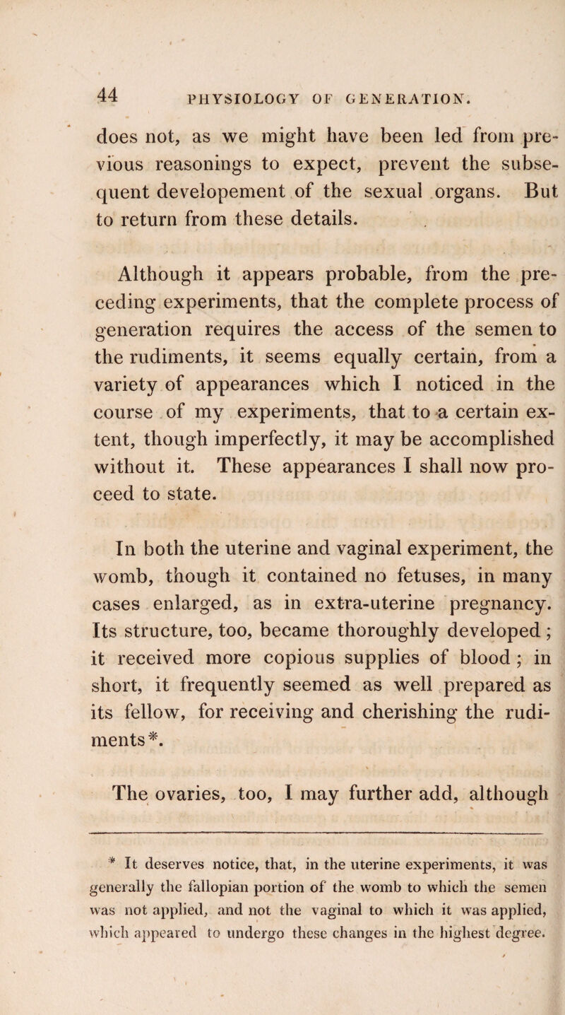 does not, as we might have been led from pre¬ vious reasonings to expect, prevent the subse¬ quent developement of the sexual organs. But to return from these details. Although it appears probable, from the pre¬ ceding experiments, that the complete process of generation requires the access of the semen to the rudiments, it seems equally certain, from a variety of appearances which I noticed in the course of my experiments, that to a certain ex¬ tent, though imperfectly, it may be accomplished without it. These appearances I shall now pro¬ ceed to state. In both the uterine and vaginal experiment, the womb, though it contained no fetuses, in many cases enlarged, as in extra-uterine pregnancy. Its structure, too, became thoroughly developed ; it received more copious supplies of blood ; in short, it frequently seemed as well prepared as its fellow, for receiving and cherishing the rudi¬ ments *. The ovaries, too, I may further add, although * It deserves notice, that, in the uterine experiments, it was generally the fallopian portion of the womb to which the semen was not applied, and not the vaginal to which it was applied, which appeared to undergo these changes in the highest degree.