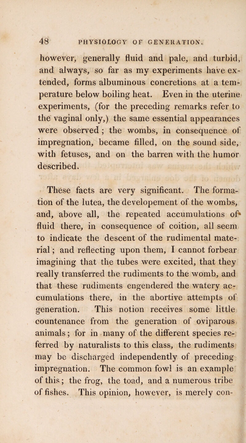 however, generally fluid and pale, and turbid, and always, so far as my experiments have ex¬ tended, forms albuminous concretions at a tem¬ perature below boiling heat. Even in the uterine experiments, (for the preceding remarks refer to the vaginal only,) the same essential appearances were observed ; the wombs, in consequence of impregnation, became filled, on the sound side, with fetuses, and on the barren with the humor described. These facts are very significant. The forma¬ tion of the lutea, the developement of the wombs, and, above all, the repeated accumulations of* fluid there, in consequence of coition, all seem to indicate the descent of the rudimental mate¬ rial ; and reflecting upon them, I cannot forbear imagining that the tubes were excited, that they really transferred the rudiments to the womb, and that these rudiments engendered the watery ac¬ cumulations there, in the abortive attempts of generation. This notion receives some little countenance from the generation of oviparous animals; for in many of the different species re¬ ferred by naturalists to this class, the rudiments may be discharged independently of preceding impregnation. The common fowl is an example of this ; the frog, the toad, and a numerous tribe of fishes. This opinion, however, is merely con-