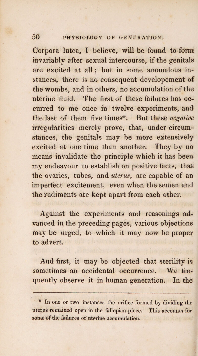 Corpora lutea, I believe, will be found to form invariably after sexual intercourse, if the genitals are excited at all; but in some anomalous in¬ stances, there is no consequent developement of the wombs, and in others, no accumulation of the uterine fluid. The first of these failures has oc¬ curred to me once in twelve experiments, and the last of them five times*. But these negative irregularities merely prove, that, under circum¬ stances, the genitals may be more extensively excited at one time than another. They by no means invalidate the principle which it has been my endeavour to establish on positive facts, that the ovaries, tubes, and uterus, are capable of an imperfect excitement, even when the semen and the rudiments are kept apart from each other. Against the experiments and reasonings ad¬ vanced in the preceding pages, various objections may be urged, to which it may now be proper to advert. And first, it may be objected that sterility is sometimes an accidental occurrence. We fre¬ quently observe it in human generation. In the * In one or two instances the orifice formed by dividing the uterus remained open in the fallopian piece. This accounts for some of the failures of uterine accumulation.
