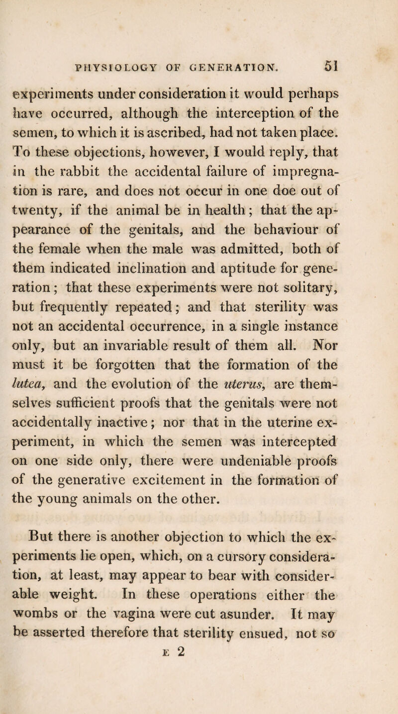 experiments under consideration it would perhaps have occurred, although the interception of the semen, to which it is ascribed, had not taken place. To these objections, however, I would reply, that in the rabbit the accidental failure of impregna¬ tion is rare, and does not occur in one doe out of twenty, if the animal be in health ; that the ap¬ pearance of the genitals, and the behaviour of the female when the male was admitted, both of them indicated inclination and aptitude for gene¬ ration ; that these experiments were not solitary, but frequently repeated; and that sterility was not an accidental occurrence, in a single instance only, but an invariable result of them all. Nor must it be forgotten that the formation of the lutea, and the evolution of the uterus, are them¬ selves sufficient proofs that the genitals were not accidentally inactive ; nor that in the uterine ex¬ periment, in which the semen was intercepted on one side only, there were undeniable proofs of the generative excitement in the formation of the young animals on the other. But there is another objection to which the ex¬ periments lie open, which, on a cursory considera¬ tion, at least, may appear to bear with consider¬ able weight. In these operations either the wombs or the vagina were cut asunder. It may be asserted therefore that sterility ensued, not so e 2