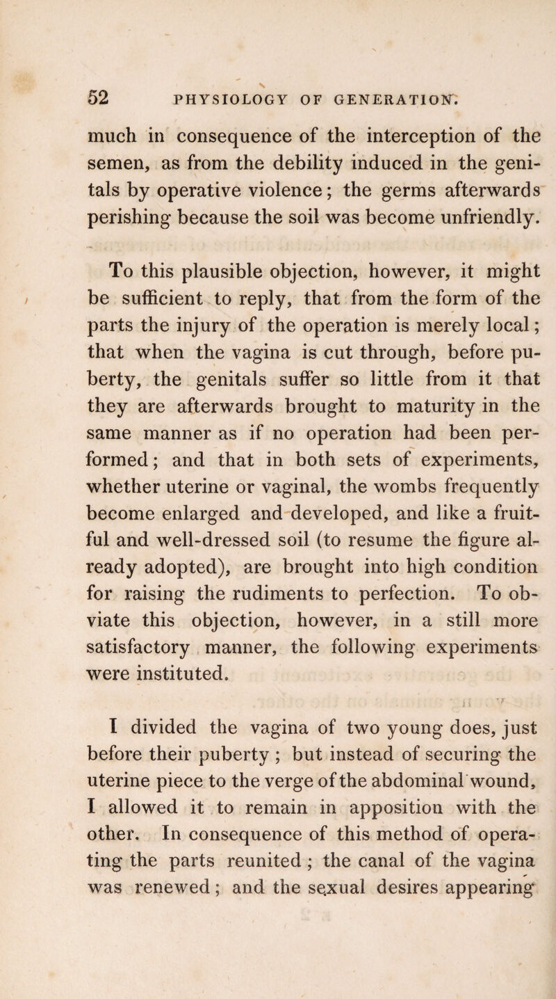 much in consequence of the interception of the semen, as from the debility induced in the geni¬ tals by operative violence; the germs afterwards perishing because the soil was become unfriendly. To this plausible objection, however, it might be sufficient to reply, that from the form of the parts the injury of the operation is merely local; that when the vagina is cut through, before pu¬ berty, the genitals suffer so little from it that they are afterwards brought to maturity in the same manner as if no operation had been per¬ formed ; and that in both sets of experiments, whether uterine or vaginal, the wombs frequently become enlarged and developed, and like a fruit¬ ful and well-dressed soil (to resume the figure al¬ ready adopted), are brought into high condition for raising the rudiments to perfection. To ob¬ viate this objection, however, in a still more satisfactory manner, the following experiments were instituted. ’ i •' TF I divided the vagina of two young does, just before their puberty ; but instead of securing the uterine piece to the verge of the abdominal wound, I allowed it to remain in apposition with the other. In consequence of this method of opera¬ ting the parts reunited; the canal of the vagina was renewed; and the se.xual desires appearing