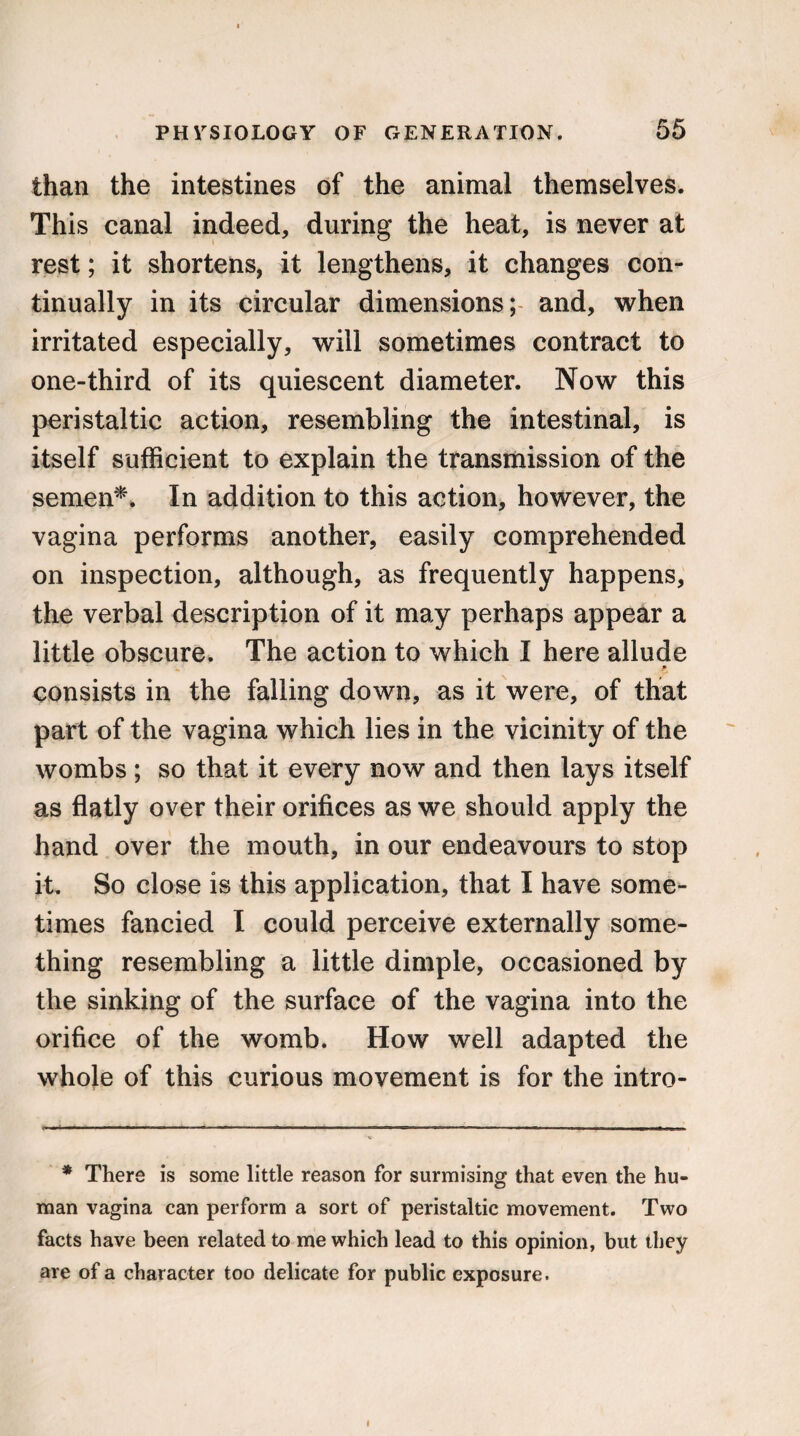 than the intestines of the animal themselves. This canal indeed, during the heat, is never at rest; it shortens, it lengthens, it changes con¬ tinually in its circular dimensions;- and, when irritated especially, will sometimes contract to one-third of its quiescent diameter. Now this peristaltic action, resembling the intestinal, is itself sufficient to explain the transmission of the semen*. In addition to this action, however, the vagina performs another, easily comprehended on inspection, although, as frequently happens, the verbal description of it may perhaps appear a little obscure. The action to which I here allude * consists in the falling down, as it were, of that part of the vagina which lies in the vicinity of the wombs ; so that it every now and then lays itself as flatly over their orifices as we should apply the hand over the mouth, in our endeavours to stop it. So close is this application, that I have some¬ times fancied I could perceive externally some¬ thing resembling a little dimple, occasioned by the sinking of the surface of the vagina into the orifice of the womb. How well adapted the whole of this curious movement is for the intro- * There is some little reason for surmising that even the hu¬ man vagina can perform a sort of peristaltic movement. Two facts have been related to me which lead to this opinion, but they are of a character too delicate for public exposure.