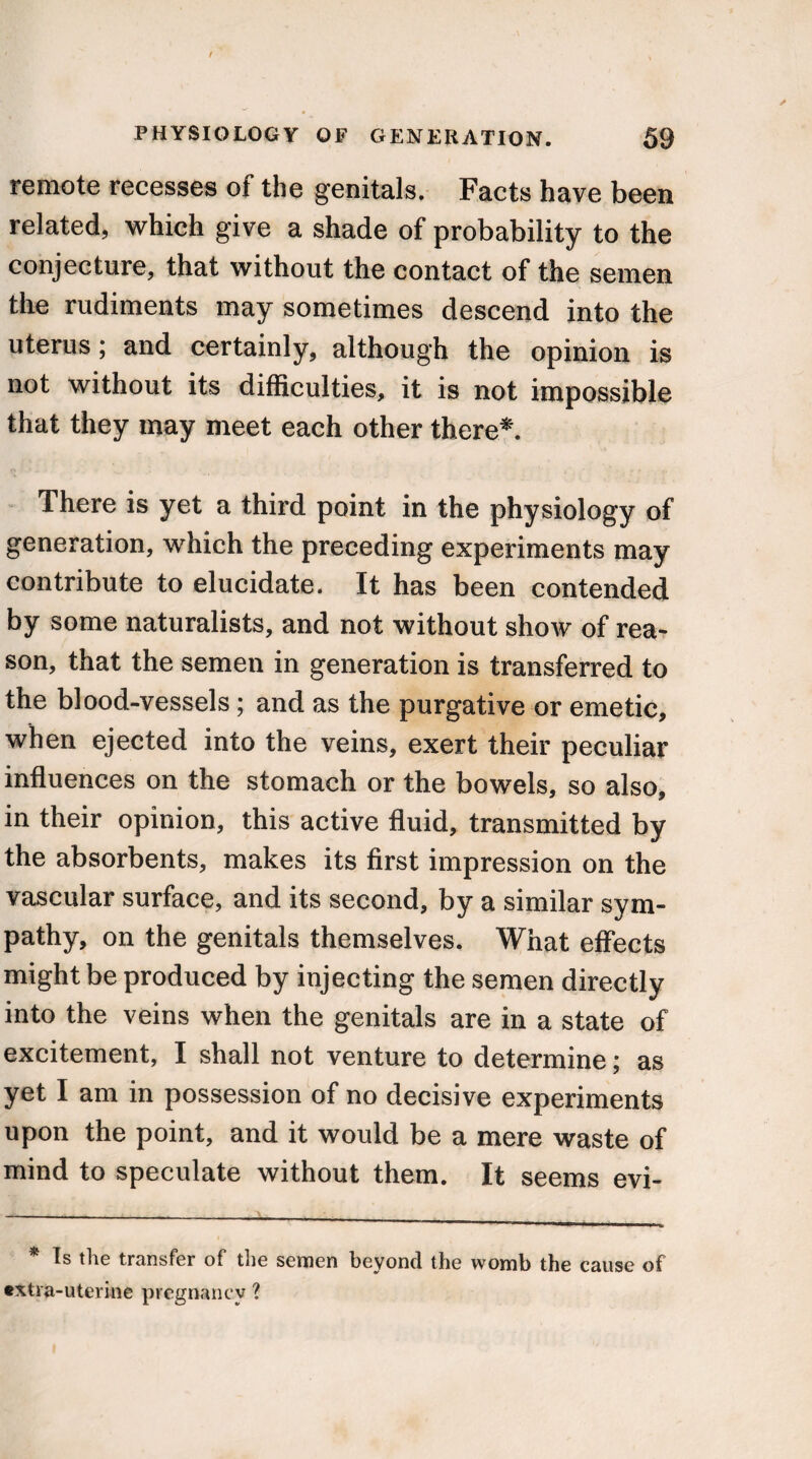 remote recesses of the genitals. Facts have been related, which give a shade of probability to the conjecture, that without the contact of the semen the rudiments may sometimes descend into the uterus; and certainly, although the opinion is not without its difficulties, it is not impossible that they may meet each other there*. There is yet a third point in the physiology of generation, which the preceding experiments may contribute to elucidate. It has been contended by some naturalists, and not without show of rea¬ son, that the semen in generation is transferred to the blood-vessels; and as the purgative or emetic, when ejected into the veins, exert their peculiar influences on the stomach or the bowels, so also, in their opinion, this active fluid, transmitted by the absorbents, makes its first impression on the vascular surface, and its second, by a similar sym¬ pathy, on the genitals themselves. What effects might be produced by injecting the semen directly into the veins when the genitals are in a state of excitement, I shall not venture to determine; as yet I am in possession of no decisive experiments upon the point, and it would be a mere waste of mind to speculate without them. It seems evi- * Is the transfer of the semen beyond the womb the cause of extra-uterine pregnancy ?