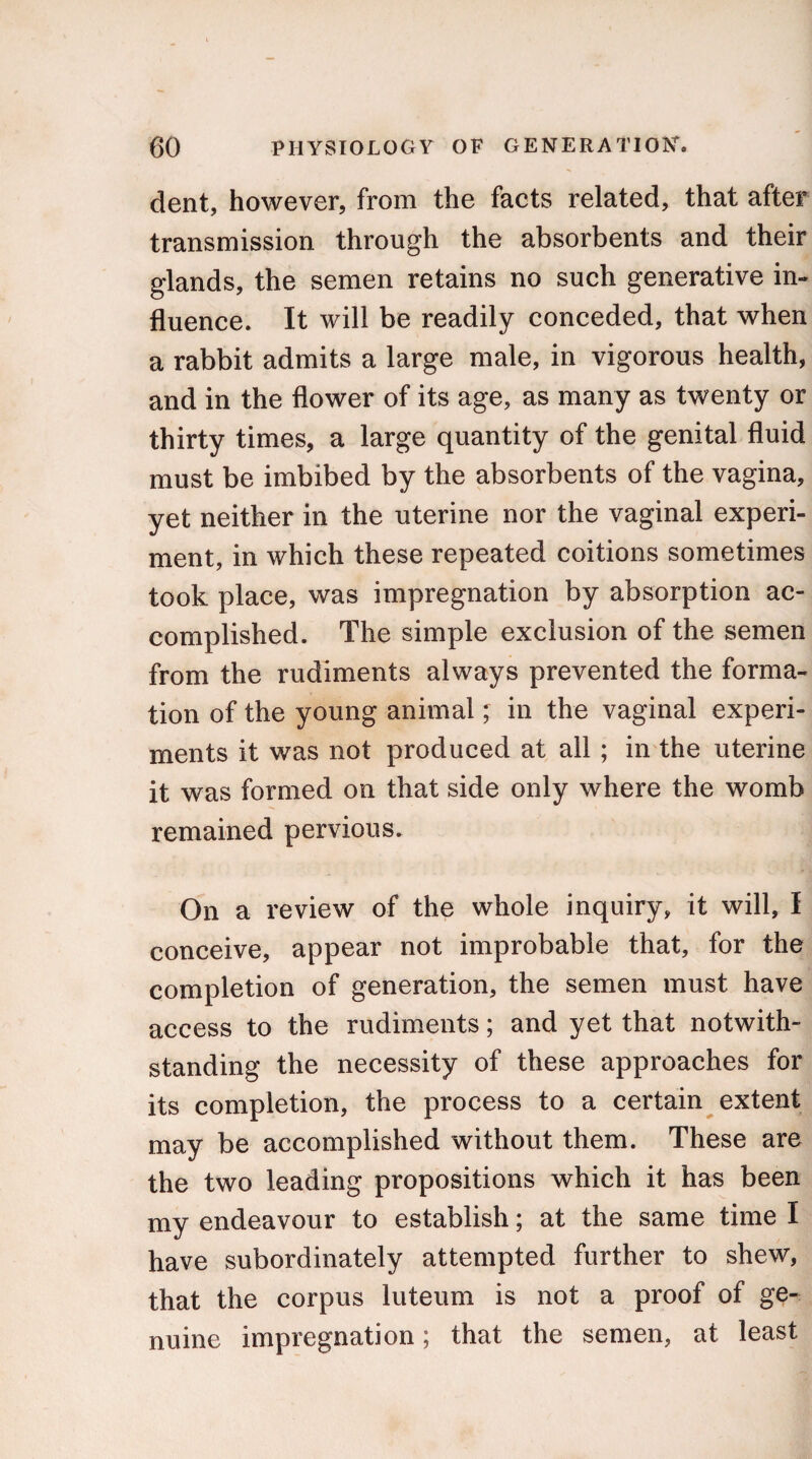 dent, however, from the facts related, that after transmission through the absorbents and their glands, the semen retains no such generative in¬ fluence. It will be readily conceded, that when a rabbit admits a large male, in vigorous health, and in the flower of its age, as many as twenty or thirty times, a large quantity of the genital fluid must be imbibed by the absorbents of the vagina, yet neither in the uterine nor the vaginal experi¬ ment, in which these repeated coitions sometimes took place, was impregnation by absorption ac¬ complished. The simple exclusion of the semen from the rudiments always prevented the forma¬ tion of the young animal' in the vaginal experi¬ ments it was not produced at all ; in the uterine it was formed on that side only where the womb remained pervious. On a review of the whole inquiry, it will, I conceive, appear not improbable that, for the completion of generation, the semen must have access to the rudiments; and yet that notwith¬ standing the necessity of these approaches for its completion, the process to a certain extent may be accomplished without them. These are the two leading propositions which it has been my endeavour to establish; at the same time I have subordinately attempted further to shew, that the corpus luteum is not a proof of ge¬ nuine impregnation; that the semen, at least