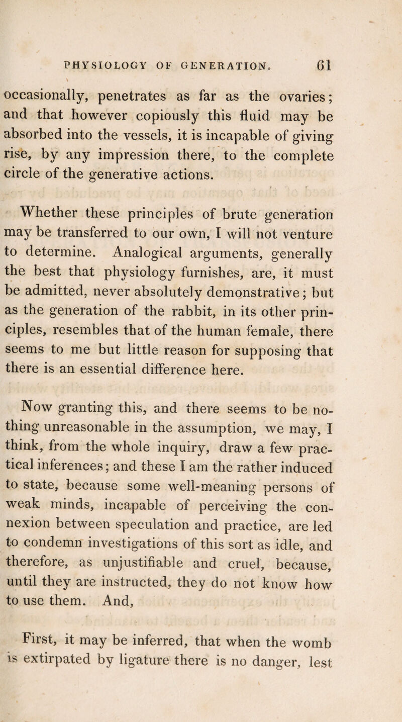 \ occasionally, penetrates as far as the ovaries; and that however copiously this fluid may be absorbed into the vessels, it is incapable of giving rise, by any impression there, to the complete circle of the generative actions. f ‘ r ■ ¥ . - f Whether these principles of brute generation may be transferred to our own, I will not venture to determine. Analogical arguments, generally the best that physiology furnishes, are, it must be admitted, never absolutely demonstrative; but as the generation of the rabbit, in its other prin¬ ciples, resembles that of the human female, there seems to me but little reason for supposing that there is an essential difference here. Now granting this, and there seems to be no¬ thing unreasonable in the assumption, we may, I think, from the whole inquiry, draw a few prac¬ tical inferences; and these I am the rather induced to state, because some well-meaning persons of weak minds, incapable of perceiving the con¬ nexion between speculation and practice, are led to condemn investigations of this sort as idle, and therefore, as unjustifiable and cruel, because, until they are instructed, they do not know how to use them. And, First, it may be inferred, that when the womb is extirpated by ligature there is no danger, lest