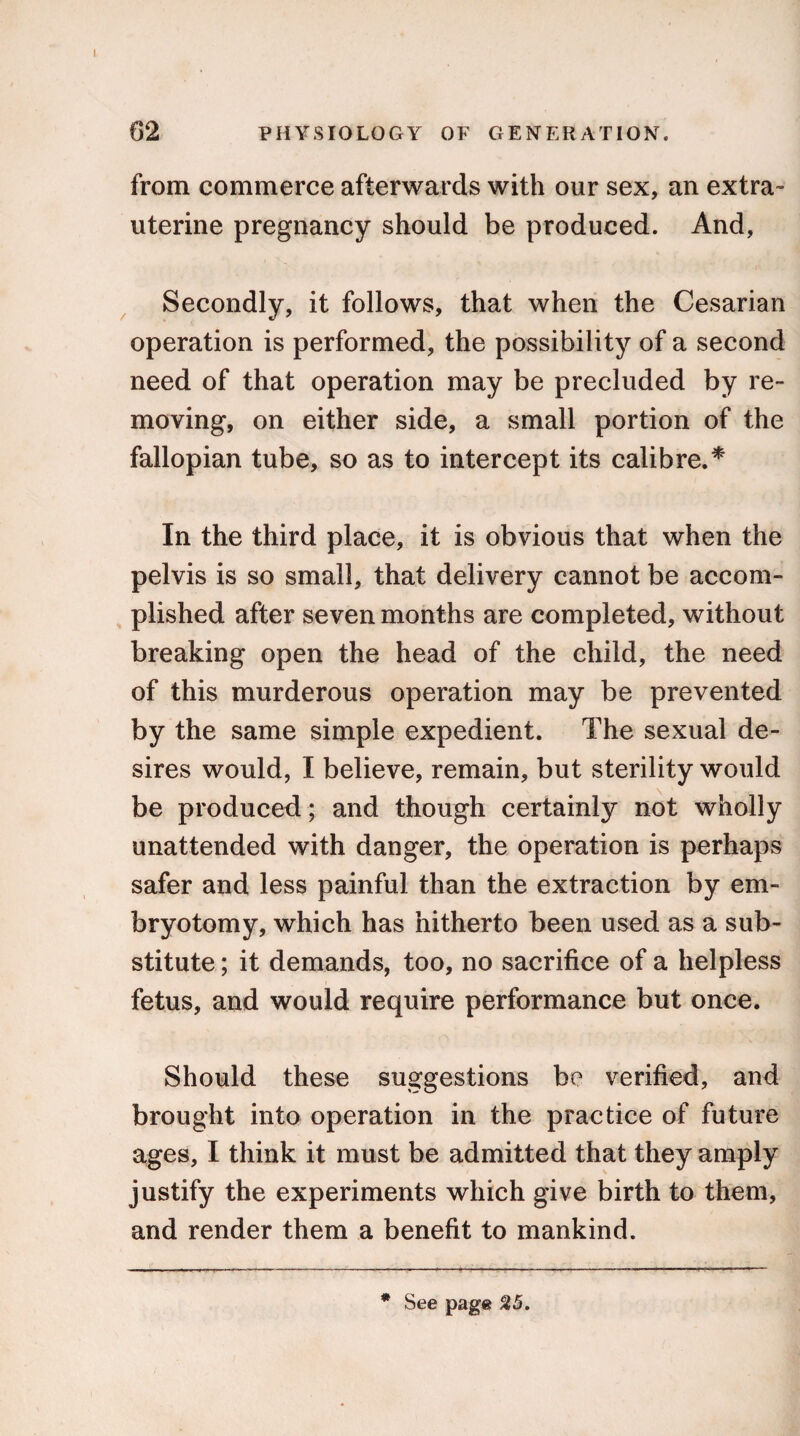 from commerce afterwards with our sex, an extra- uterine pregnancy should be produced. And, Secondly, it follows, that when the Cesarian operation is performed, the possibility of a second need of that operation may be precluded by re¬ moving, on either side, a small portion of the fallopian tube, so as to intercept its calibre.* In the third place, it is obvious that when the pelvis is so small, that delivery cannot be accom¬ plished after seven months are completed, without breaking open the head of the child, the need of this murderous operation may be prevented by the same simple expedient. The sexual de¬ sires would, I believe, remain, but sterility would be produced; and though certainly not wholly unattended with danger, the operation is perhaps safer and less painful than the extraction by em¬ bryotomy, which has hitherto been used as a sub¬ stitute ; it demands, too, no sacrifice of a helpless fetus, and would require performance but once. Should these suggestions be verified, and brought into operation in the practice of future ages, I think it must be admitted that they amply justify the experiments which give birth to them, and render them a benefit to mankind. * See page 25.