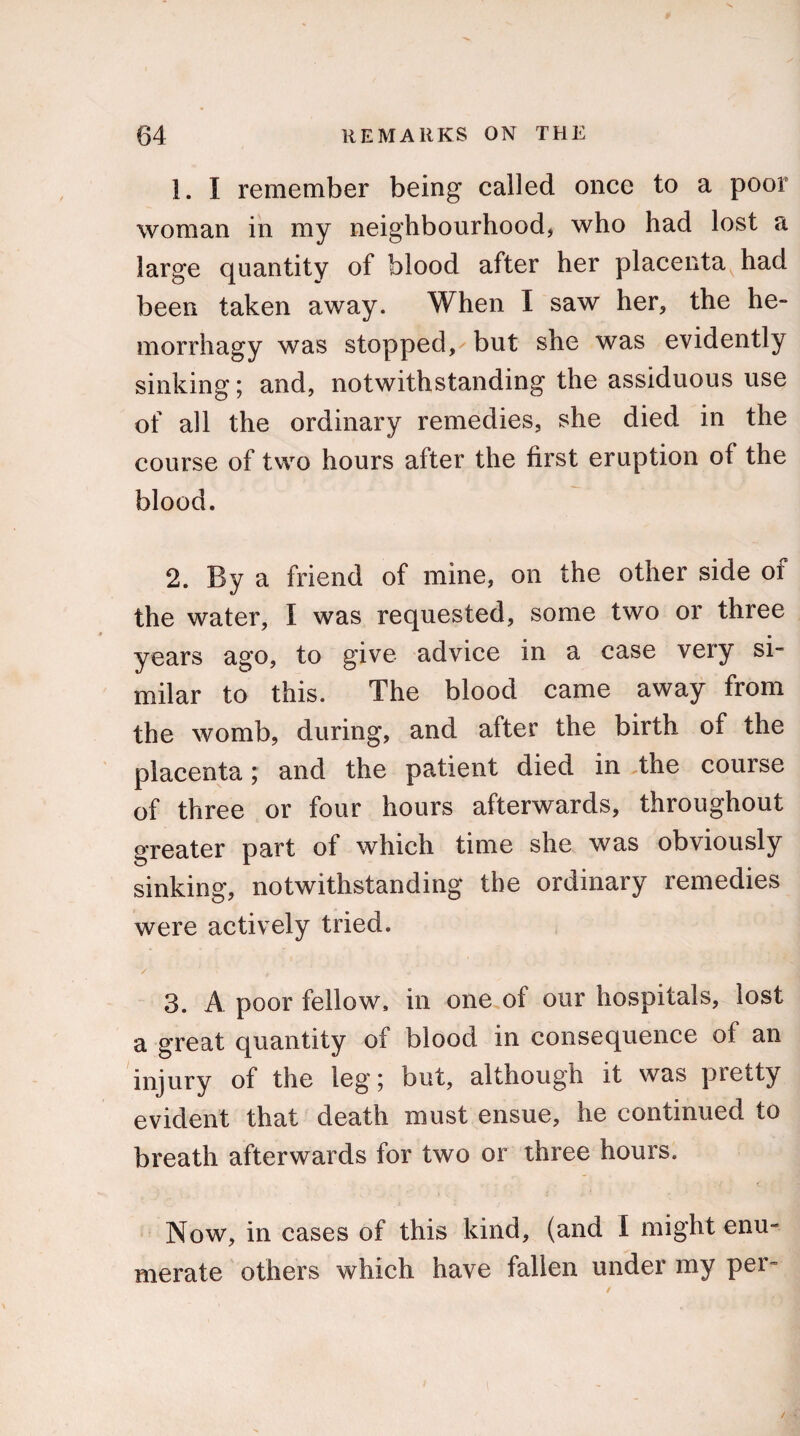 1. I remember being called once to a poor woman in my neighbourhood, who had lost a large quantity of blood after her placenta had been taken away. When I saw her, the he- morrhagy was stopped, but she was evidently sinking; and, notwithstanding the assiduous use of all the ordinary remedies, she died in the course of two hours after the first eruption of the blood. 2. By a friend of mine, on the other side of the water, t was requested, some two or three years ago, to give advice in a case very si¬ milar to this. The blood came away from the womb, during, and after the birth of the placenta; and the patient died in the course of three or four hours afterwards, throughout greater part of which time she was obviously sinking, notwithstanding the ordinary remedies were actively tried. '/ ' t ' a ‘ 3. A poor fellow, in one of our hospitals, lost a great quantity of blood in consequence of an injury of the leg; but, although it was pietty evident that death must ensue, he continued to breath afterwards for two or three hours. Now, in cases of this kind, (and I might enu¬ merate others which have fallen under my per-