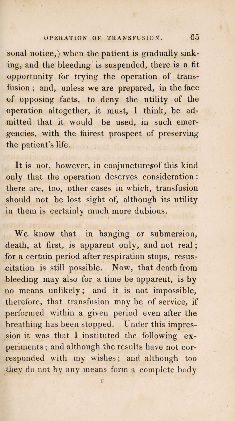 sonal notice,) when the patient is gradually sink¬ ing, and the bleeding is suspended, there is a fit opportunity for trying the operation of trans¬ fusion ; and, unless we are prepared, in the face of opposing facts, to deny the utility of the operation altogether, it must, I think, be ad¬ mitted that it would be used, in such emer¬ gencies, with the fairest prospect of preserving the patient’s life. It is not, however, in conjuncturesrof this kind only that the operation deserves consideration: there are, too, other cases in which, transfusion should not be lost sight of, although its utility in them is certainly much more dubious. We know that in hanging or submersion, death, at first, is apparent only, and not real; for a certain period after respiration stops, resus¬ citation is still possible. Now, that death from bleeding may also for a time be apparent, is by no means unlikely; and it is not impossible, therefore, that transfusion may be of service, if performed within a given period even after the breathing has been stopped. Under this impres¬ sion it was that I instituted the following ex¬ periments ; and although the results have not cor¬ responded with my wishes; and although too they do not by any means form a complete body F