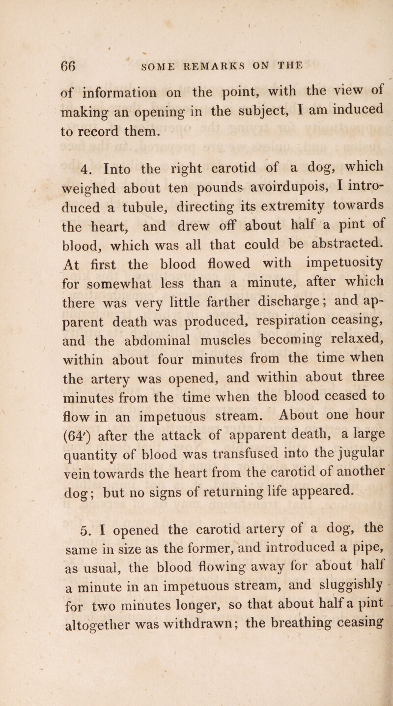 of information on the point, with the view of making an opening in the subject, I am induced to record them. 4. Into the right carotid of a dog, which weighed about ten pounds avoirdupois, I intro¬ duced a tubuie, directing its extremity towards the heart, and drew off about half a pint of blood, which was all that could be abstracted. At first the blood flowed with impetuosity for somewhat less than a minute, after which there was very little farther discharge; and ap¬ parent death was produced, respiration ceasing, and the abdominal muscles becoming relaxed, within about four minutes from the time when the artery was opened, and within about three minutes from the time when the blood ceased to flow in an impetuous stream. About one hour (64') after the attack of apparent death, a large quantity of blood was transfused into the jugular vein towards the heart from the carotid of another dog; but no signs of returning life appeared. 5. I opened the carotid artery of a dog, the same in size as the former, and introduced a pipe, as usual, the blood flowing away for about half a minute in an impetuous stream, and sluggishly for two minutes longer, so that about half a pint altogether was withdrawn; the breathing ceasing i