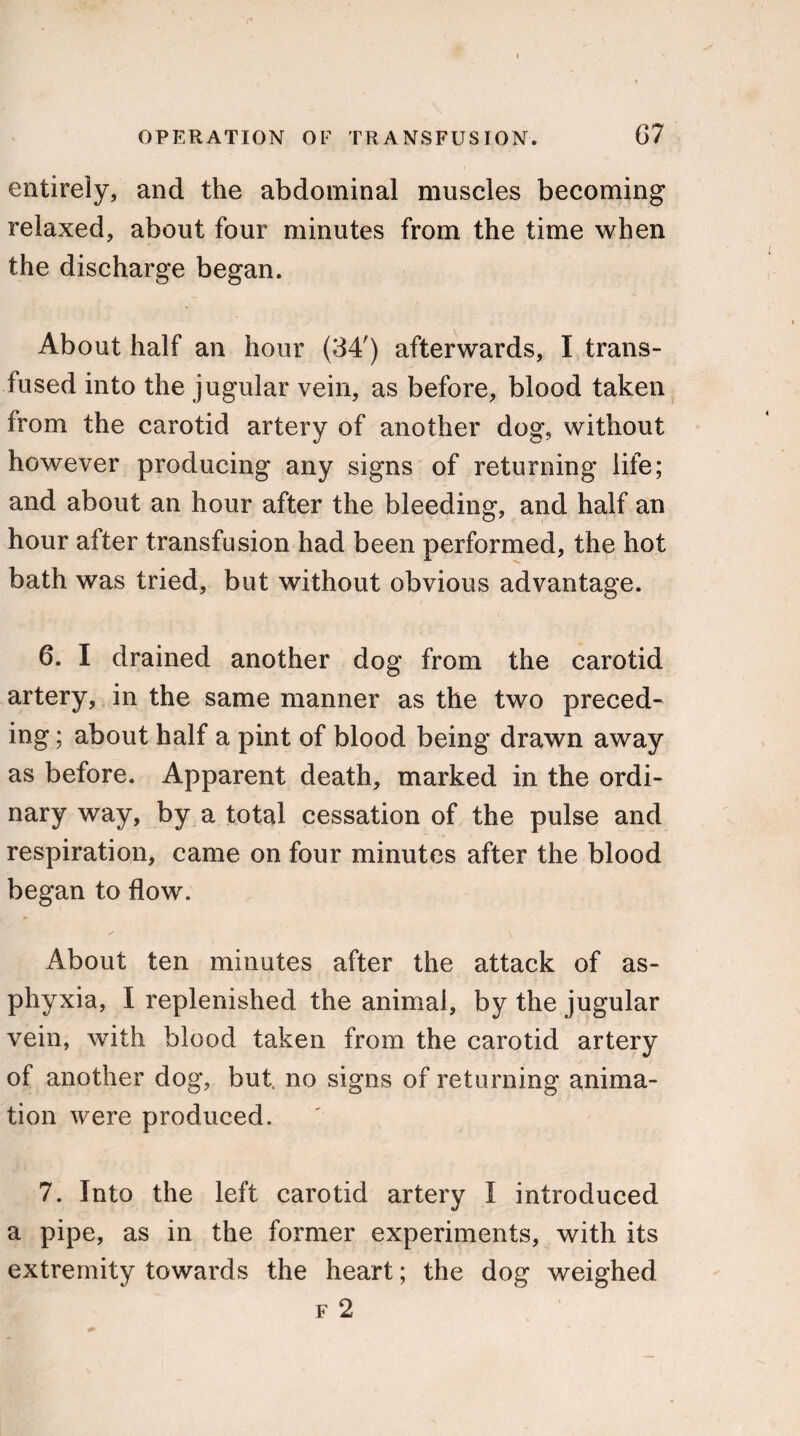 entirely, and the abdominal muscles becoming relaxed, about four minutes from the time when the discharge began. About half an hour (34') afterwards, I trans¬ fused into the jugular vein, as before, blood taken from the carotid artery of another dog, without however producing any signs of returning life; and about an hour after the bleeding, and half an hour after transfusion had been performed, the hot bath was tried, but without obvious advantage. 6. I drained another dog from the carotid artery, in the same manner as the two preced¬ ing ; about half a pint of blood being drawn away as before. Apparent death, marked in the ordi¬ nary way, by a total cessation of the pulse and respiration, came on four minutes after the blood began to flow. About ten minutes after the attack of as¬ phyxia, I replenished the animal, by the jugular vein, with blood taken from the carotid artery of another dog, but. no signs of returning anima¬ tion were produced. 7. Into the left carotid artery I introduced a pipe, as in the former experiments, with its extremity towards the heart; the dog weighed f 2