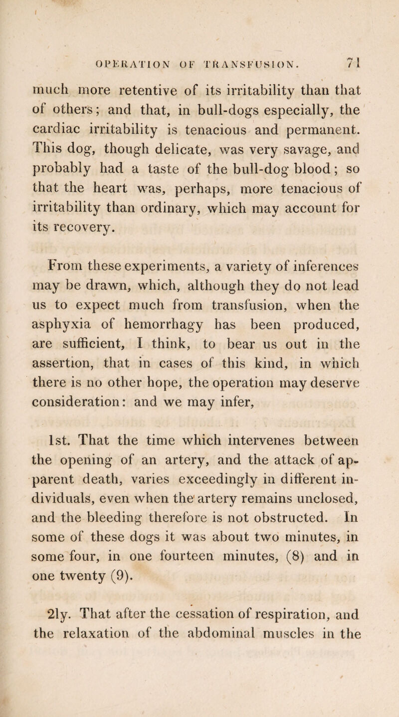 0 P E R ATI O N O F T R A N S F LJ S I () N. 71 much more retentive of its irritability than that of others; and that, in bull-dogs especially, the cardiac irritability is tenacious and permanent. This dog, though delicate, was very savage, and probably had a taste of the bull-dog blood; so that the heart was, perhaps, more tenacious of irritability than ordinary, which may account for its recovery. From these experiments, a variety of inferences may be drawn, which, although they do not lead us to expect much from transfusion, when the asphyxia of hemorrhagy has been produced, are sufficient, I think, to bear us out in the assertion, that in cases of this kind, in which there is no other hope, the operation may deserve consideration: and we may infer, 1st. That the time which intervenes between the opening of an artery, and the attack of ap¬ parent death, varies exceedingly in different in¬ dividuals, even when the* artery remains unclosed, and the bleeding therefore is not obstructed. In some of these dogs it was about two minutes, in some four, in one fourteen minutes, (8) and in one twenty (9). 2ly. That after the cessation of respiration, and the relaxation of the abdominal muscles in the