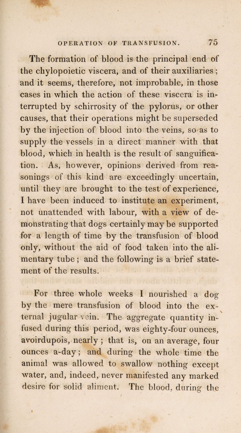 The formation of blood is the principal end of the chylopoietic viscera, and of their auxiliaries ; and it seems, therefore, not improbable, in those cases in which the action of these viscera is in¬ terrupted by schirrosity of the pylorus, or other causes, that their operations might be superseded by the injection of blood into the veins, so as to supply the vessels in a direct manner with that blood, which in health is the result of sanguifica¬ tion. As, however, opinions derived from rea¬ sonings of this kind are exceedingly uncertain, until they are brought to the test of experience, I have been induced to institute an experiment, not unattended with labour, with a view of de¬ monstrating that dogs certainly may be supported for a length of time by the transfusion of blood only, without the aid of food taken into the ali¬ mentary tube; and the following is a brief state¬ ment of the results. For three whole weeks I nourished a dog by the mere transfusion of blood into the ex¬ ternal jugular vein. The aggregate quantity in¬ fused during this period, was eighty-four ounces, avoirdupois, nearly; that is, on an average, four ounces a-day; and during the whole time the animal was allowed to swallow nothing except water, and, indeed, never manifested any marked desire for solid aliment. The blood, during the R