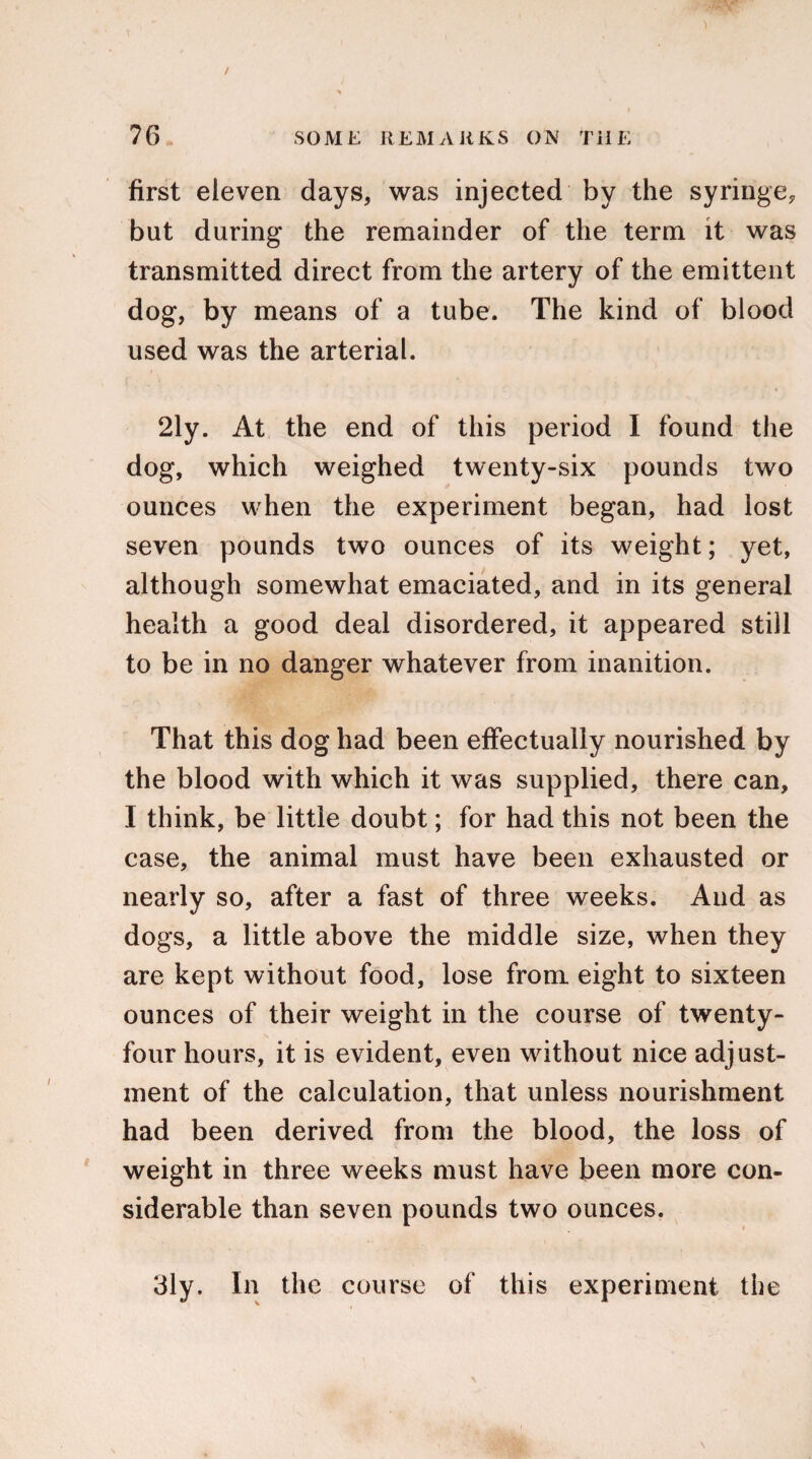 / 76 SOME REMARKS ON THE first eleven days, was injected by the syringe, but during the remainder of the term it was transmitted direct from the artery of the emittent dog, by means of a tube. The kind of blood used was the arterial. 2ly. At the end of this period I found the dog, which weighed twenty-six pounds two ounces when the experiment began, had lost seven pounds two ounces of its weight; yet, although somewhat emaciated, and in its general health a good deal disordered, it appeared still to be in no danger whatever from inanition. That this dog had been effectually nourished by the blood with which it was supplied, there can, I think, be little doubt; for had this not been the case, the animal must have been exhausted or nearly so, after a fast of three weeks. And as dogs, a little above the middle size, when they are kept without food, lose from eight to sixteen ounces of their weight in the course of twenty- four hours, it is evident, even without nice adjust¬ ment of the calculation, that unless nourishment had been derived from the blood, the loss of weight in three weeks must have been more con¬ siderable than seven pounds two ounces. 3ly. In the course of this experiment the