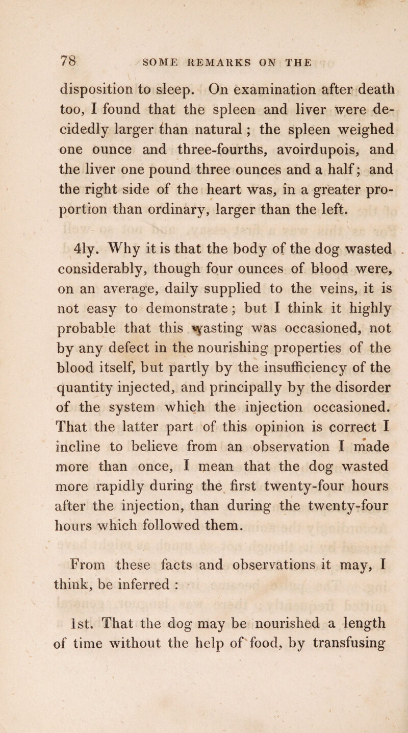 disposition to sleep. On examination after death too, I found that the spleen and liver were de¬ cidedly larger than natural; the spleen weighed one ounce and three-fourths, avoirdupois, and the liver one pound three ounces and a half; and the right side of the heart was, in a greater pro¬ portion than ordinary, larger than the left. 41y. Why it is that the body of the dog wasted . considerably, though four ounces of blood were, on an average, daily supplied to the veins, it is not easy to demonstrate; but I think it highly probable that this pasting was occasioned, not by any defect in the nourishing properties of the blood itself, but partly by the insufficiency of the quantity injected, and principally by the disorder of the system which the injection occasioned. That the latter part of this opinion is correct I incline to believe from an observation I made more than once, I mean that the dog wasted more rapidly during the first twenty-four hours ♦ after the injection, than during the twenty-four hours which followed them. From these facts and observations it may, I think, be inferred : 1st. That the dog may be nourished a length of time without the help of food, by transfusing