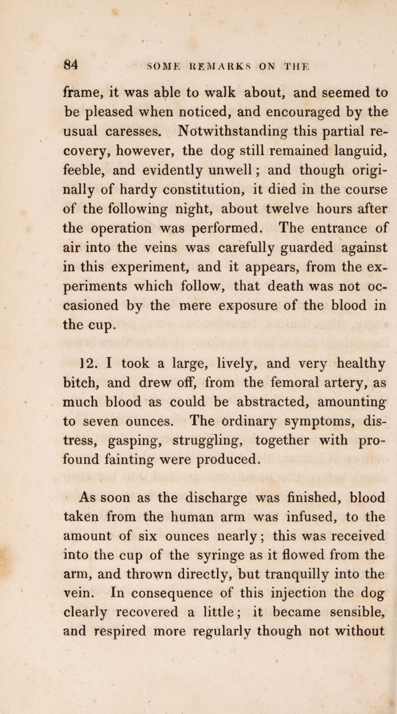 frame, it was able to walk about, and seemed to be pleased when noticed, and encouraged by the usual caresses. Notwithstanding this partial re¬ covery, however, the dog still remained languid, feeble, and evidently unwell; and though origi¬ nally of hardy constitution, it died in the course of the following night, about twelve hours after the operation was performed. The entrance of air into the veins was carefully guarded against in this experiment, and it appears, from the ex¬ periments which follow, that death was not oc¬ casioned by the mere exposure of the blood in the cup. 12. I took a large, lively, and very healthy bitch, and drew off, from the femoral artery, as much blood as could be abstracted, amounting to seven ounces. The ordinary symptoms, dis¬ tress, gasping, struggling, together with pro¬ found fainting were produced. As soon as the discharge was finished, blood taken from the human arm was infused, to the amount of six ounces nearly; this was received into the cup of the syringe as it flowed from the arm, and thrown directly, but tranquilly into the vein. In consequence of this injection the dog clearly recovered a little; it became sensible, and respired more regularly though not without