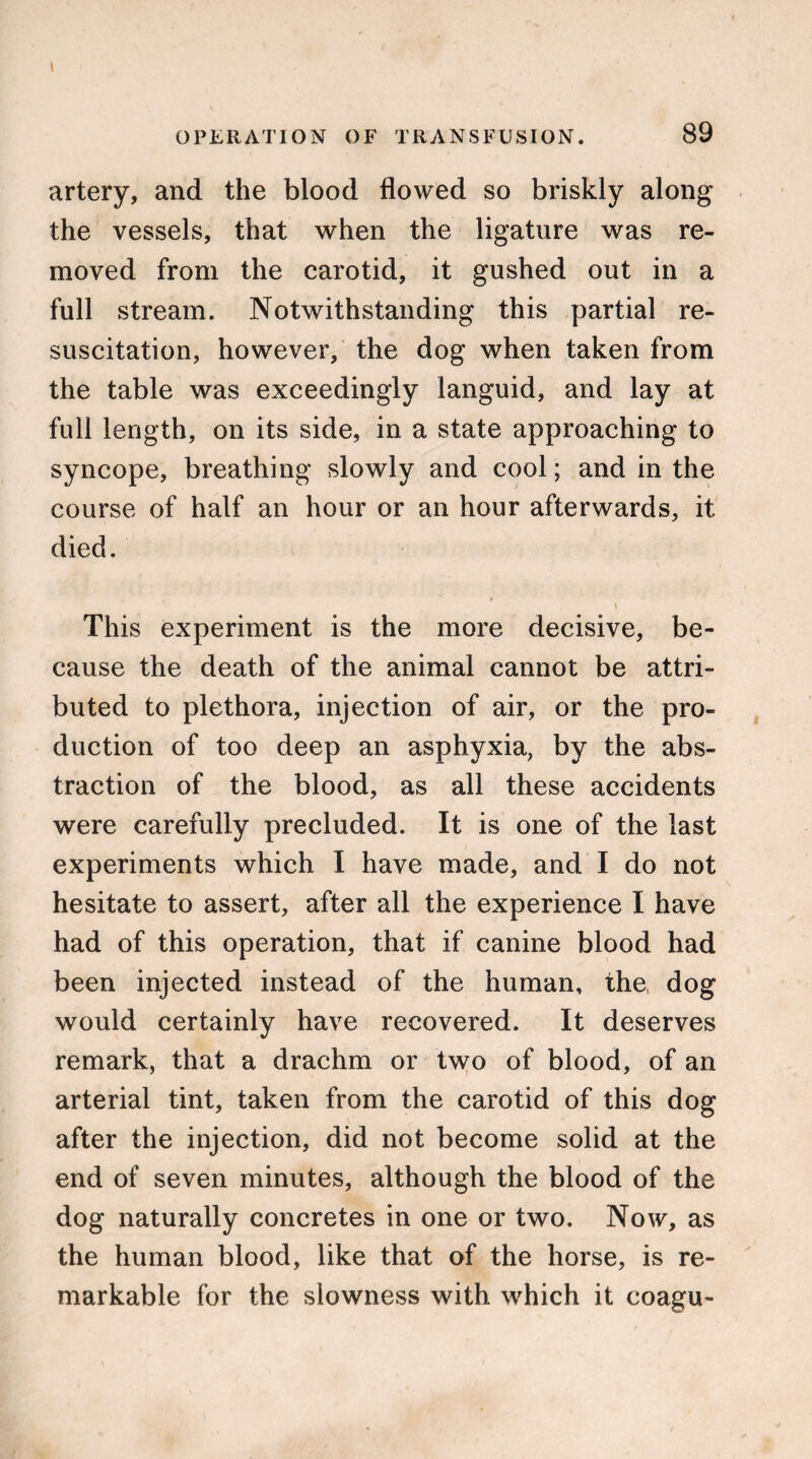 I OPERATION OF TRANSFUSION. 89 artery, and the blood flowed so briskly along the vessels, that when the ligature was re¬ moved from the carotid, it gushed out in a full stream. Notwithstanding this partial re¬ suscitation, however, the dog when taken from the table was exceedingly languid, and lay at full length, on its side, in a state approaching to syncope, breathing slowly and cool; and in the course of half an hour or an hour afterwards, it died. * This experiment is the more decisive, be¬ cause the death of the animal cannot be attri¬ buted to plethora, injection of air, or the pro¬ duction of too deep an asphyxia, by the abs¬ traction of the blood, as all these accidents were carefully precluded. It is one of the last experiments which I have made, and I do not hesitate to assert, after all the experience I have had of this operation, that if canine blood had been injected instead of the human, the dog would certainly have recovered. It deserves remark, that a drachm or two of blood, of an arterial tint, taken from the carotid of this dog after the injection, did not become solid at the end of seven minutes, although the blood of the dog naturally concretes in one or two. Now, as the human blood, like that of the horse, is re¬ markable for the slowness with which it coagu-