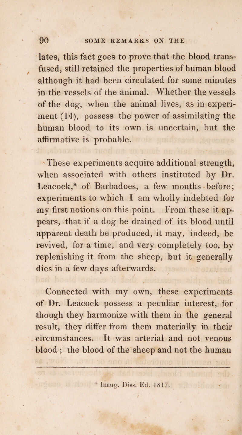 / lates, this fact goes to prove that the blood trans¬ fused, still retained the properties of human blood although it had been circulated for some minutes in the vessels of the animal. Whether the vessels of the dog, when the animal lives, as in experi¬ ment (14), possess the power of assimilating the human blood to its own is uncertain, but the affirmative is probable. v These experiments acquire additional strength, when associated with others instituted by Dr. Leacock,* of Barbadoes, a few months before; experiments to which I am wholly indebted for my first notions on this point. From these it ap¬ pears, that if a dog be drained of its blood until / apparent death be produced, it may, indeed, be revived, for a time, and very completely too, by replenishing it from the sheep, but it generally dies in a few days afterwards. Connected with my own, these experiments of Dr. Leacock possess a peculiar interest, for though they harmonize with them in the general result, they differ from them materially in their circumstances. It was arterial and not venous blood ; the blood of the sheep and not the human * Inaug. Diss. Ed. 1817.