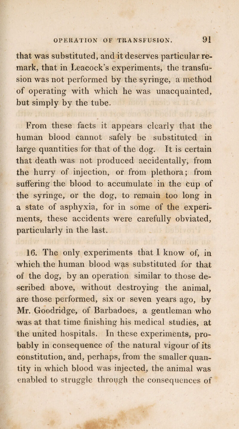 that was substituted, and it deserves particular re¬ mark, that in Leacock’s experiments, the transfu¬ sion was not performed by the syringe, a method of operating with which he was unacquainted, but simply by the tube. From these facts it appears clearly that the human blood cannot safely be substituted in large quantities for that of the dog. It is certain that death was not produced accidentally, from the hurry of injection, or from plethora; from suffering the blood to accumulate in the cup of the syringe, or the dog, to remain too long in a state of asphyxia, for in some of the experi¬ ments, these accidents were carefully obviated, particularly in the last. 16. The only experiments that I know of, in which the human blood was substituted for that of the dog, by an operation similar to those de¬ scribed above, without destroying the animal, are those performed, six or seven years ago, by Mr. Goodridge, of Barbadoes, a gentleman who was at that time finishing his medical studies, at the united hospitals. In these experiments, pro¬ bably in consequence of the natural vigour of its constitution, and, perhaps, from the smaller quan¬ tity in which blood was injected, the animal was enabled to struggle through the consequences of