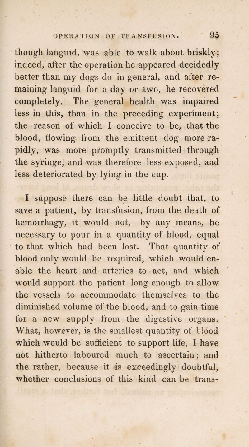 though languid, was able to walk about briskly; indeed, after the operation he appeared decidedly better than my dogs do in general, and after re¬ maining languid for a day or two, he recovered completely. The general health was impaired less in this, than in the preceding experiment; the reason of which I conceive to be, that the blood, flowing from the emittent dog more ra¬ pidly, was more promptly transmitted through the syringe, and was therefore less exposed, and less deteriorated by lying in the cup. I suppose there can be little doubt that, to save a patient, by transfusion, from the death of hemorrhagy, it would not, by any means, be necessary to pour in a quantity of blood, equal to that which had been lost. That quantity of blood only would be required, which would en¬ able the heart and arteries to act, and which would support the patient long enough to allow the vessels to accommodate themselves to the diminished volume of the blood, and to gain time for a new supply from the digestive organs. What, however, is the smallest quantity of blood which would be sufficient to support life, I have not hitherto laboured much to ascertain; and the rather, because it is exceedingly doubtful, whether conclusions of this kind can be trans-