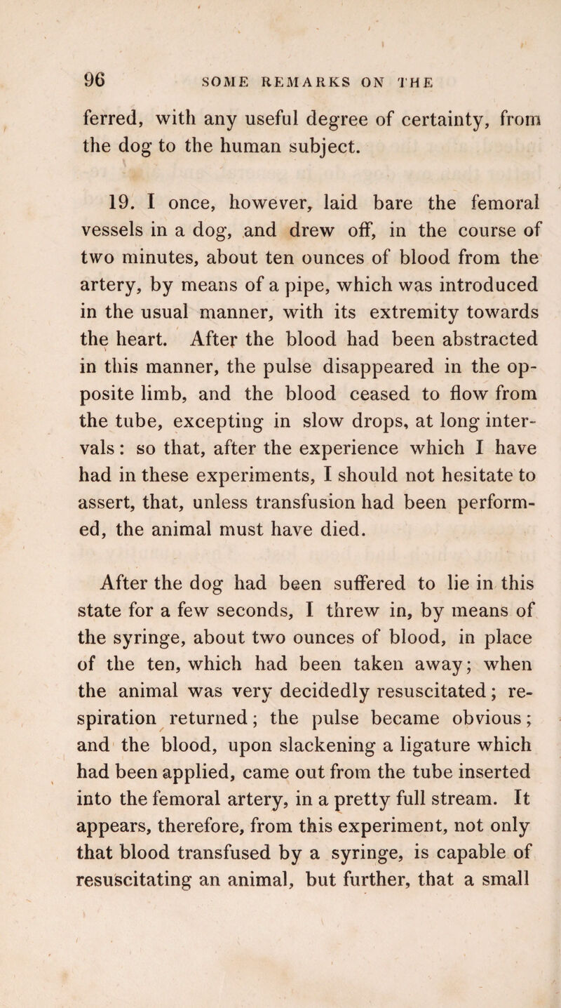 ferred, with any useful degree of certainty, from the dog to the human subject. 19. I once, however, laid bare the femoral vessels in a dog, and drew off, in the course of two minutes, about ten ounces of blood from the artery, by means of a pipe, which was introduced in the usual manner, with its extremity towards the heart. After the blood had been abstracted in this manner, the pulse disappeared in the op¬ posite limb, and the blood ceased to flow from the tube, excepting in slow drops, at long inter¬ vals : so that, after the experience which I have had in these experiments, I should not hesitate to assert, that, unless transfusion had been perform¬ ed, the animal must have died. After the dog had been suffered to lie in this state for a few seconds, I threw in, by means of the syringe, about two ounces of blood, in place of the ten, which had been taken away; when the animal was very decidedly resuscitated; re¬ spiration returned; the pulse became obvious; and the blood, upon slackening a ligature which had been applied, came out from the tube inserted into the femoral artery, in a pretty full stream. It appears, therefore, from this experiment, not only that blood transfused by a syringe, is capable of resuscitating an animal, but further, that a small