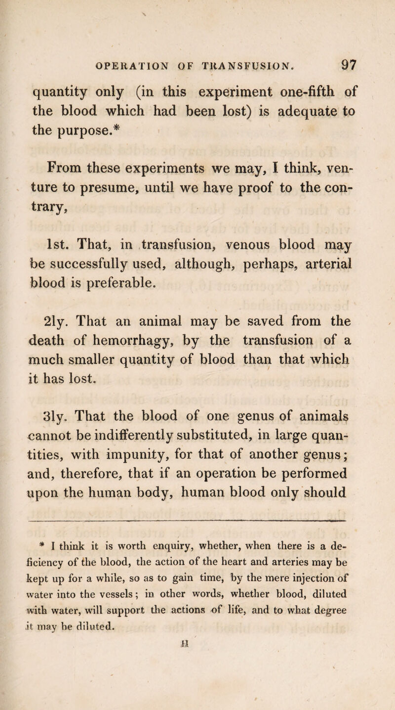 quantity only (in this experiment one-fifth of the blood which had been lost) is adequate to the purpose,* From these experiments we may, I think, ven¬ ture to presume, until we have proof to the con¬ trary, 1st. That, in transfusion, venous blood may be successfully used, although, perhaps, arterial blood is preferable. 2ly. That an animal may be saved from the death of hemorrhagy, by the transfusion of a much smaller quantity of blood than that which it has lost. 3ly. That the blood of one genus of animals cannot be indifferently substituted, in large quan¬ tities, with impunity, for that of another genus; and, therefore, that if an operation be performed upon the human body, human blood only should * I think it is worth enquiry, whether, when there is a de¬ ficiency of the blood, the action of the heart and arteries may be kept up for a while, so as to gain time, by the mere injection of water into the vessels; in other words, whether blood, diluted with water, will support the actions of life, and to what degree it may be diluted.