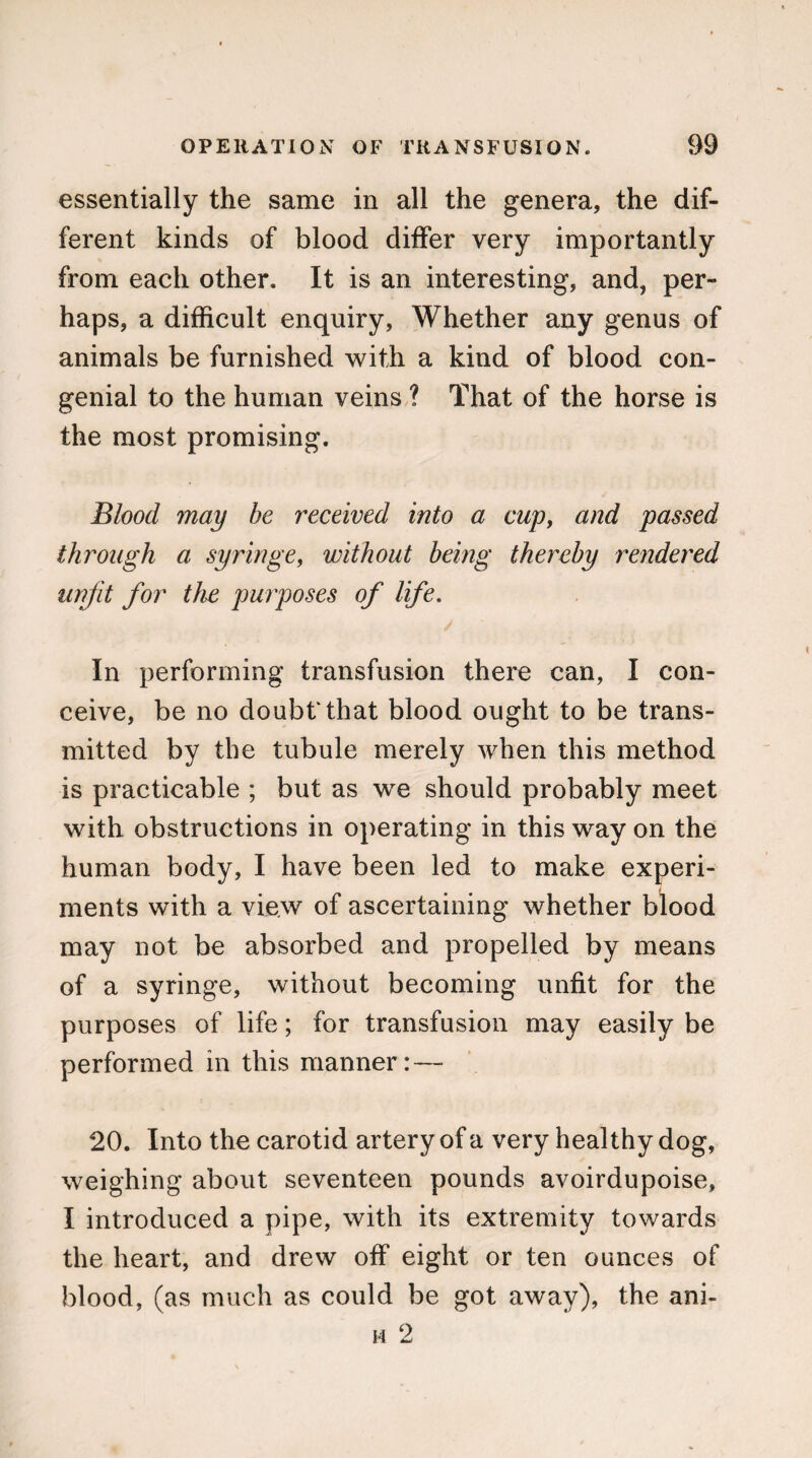 essentially the same in all the genera, the dif¬ ferent kinds of blood differ very importantly from each other. It is an interesting, and, per¬ haps, a difficult enquiry, Whether any genus of animals be furnished with a kind of blood con¬ genial to the human veins ? That of the horse is the most promising. Blood may be received into a cup9 and passed through a syringe, without being thereby rendered unfit for the purposes of life. In performing transfusion there can, I con¬ ceive, be no doubt that blood ought to be trans¬ mitted by the tubule merely when this method is practicable ; but as we should probably meet with obstructions in operating in this way on the human body, I have been led to make experi¬ ments with a view of ascertaining whether blood may not be absorbed and propelled by means of a syringe, without becoming unfit for the purposes of life; for transfusion may easily be performed in this manner: — 20. Into the carotid artery of a very healthy dog, weighing about seventeen pounds avoirdupoise, I introduced a pipe, with its extremity towards the heart, and drew off eight or ten ounces of blood, (as much as could be got away), the ani- m 2