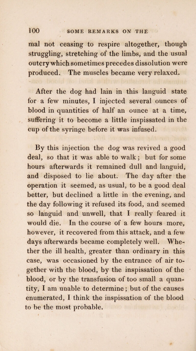 mal not ceasing to respire altogether, though struggling, stretching of the limbs, and the usual outcry which sometimes precedes dissolution were produced. The muscles became very relaxed. After the dog had lain in this languid state for a few minutes, I injected several ounces of blood in quantities of half an ounce at a time, suffering it to become a little inspissated in the cup of the syringe before it was infused. By this injection the dog was revived a good deal, so that it was able to walk; but for some hours afterwards it remained dull and languid, and disposed to lie about. The day after the operation it seemed, as usual, to be a good deal better, but declined a little in the evening, and the day following it refused its food, and seemed so languid and unwell, that I really feared it would die. In the course of a few hours more, however, it recovered from this attack, and a few days afterwards became completely well. Whe¬ ther the ill health, greater than ordinary in this case, was occasioned by the entrance of air to¬ gether with the blood, by the inspissation of the blood, or by the transfusion of too small a quan¬ tity, I am unable to determine; but of the causes enumerated, I think the inspissation of the blood to be the most probable.