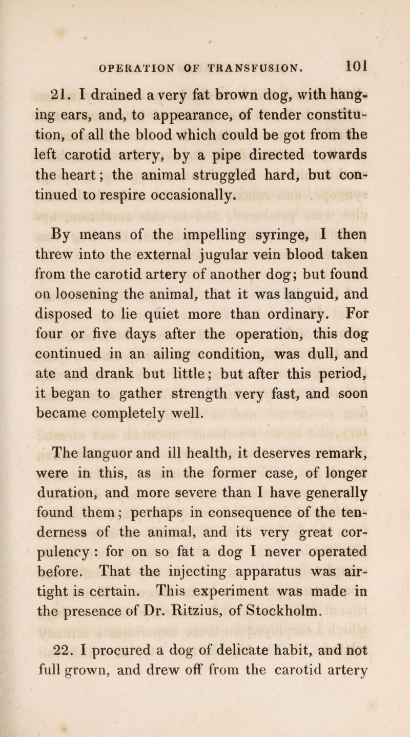 21. I drained a very fat brown dog, with hang¬ ing ears, and, to appearance, of tender constitu¬ tion, of all the blood which could be got from the left carotid artery, by a pipe directed towards the heart; the animal struggled hard, but con¬ tinued to respire occasionally. By means of the impelling syringe, I then threw into the external jugular vein blood taken from the carotid artery of another dog; but found on loosening the animal, that it was languid, and disposed to lie quiet more than ordinary. For four or five days after the operation, this dog continued in an ailing condition, was dull, and ate and drank but little; but after this period, it began to gather strength very fast, and soon became completely well. The languor and ill health, it deserves remark, were in this, as in the former case, of longer duration, and more severe than I have generally found them; perhaps in consequence of the ten¬ derness of the animal, and its very great cor¬ pulency : for on so fat a dog I never operated before. That the injecting apparatus was air¬ tight is certain. This experiment was made in the presence of Dr. Ritzius, of Stockholm. ( 22. I procured a dog of delicate habit, and not full grown, and drew’ off* from the carotid artery