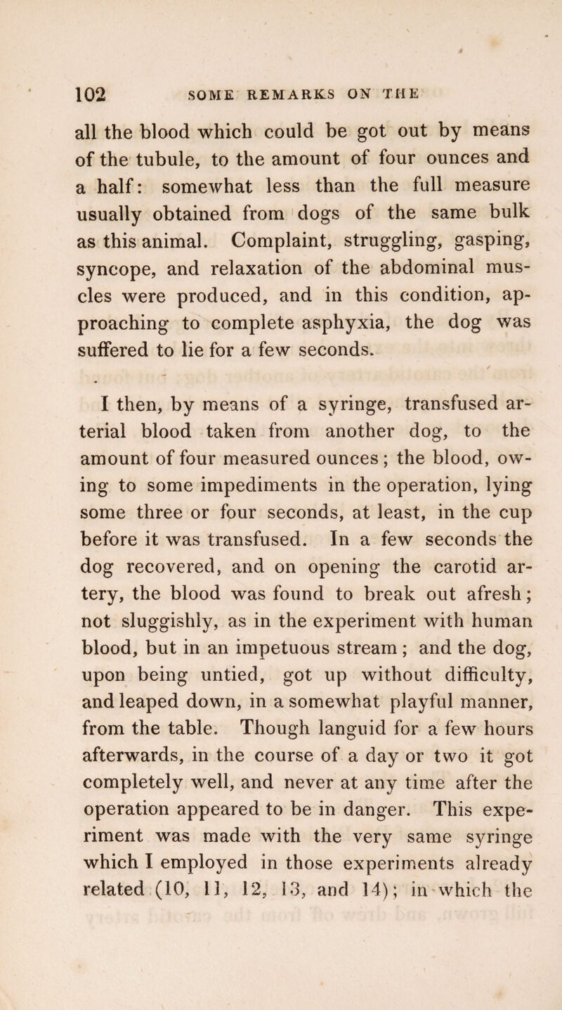 all the blood which could be got out by means of the tubule, to the amount of four ounces and a half: somewhat less than the full measure usually obtained from 1 dogs of the same bulk as this animal. Complaint, struggling, gasping, syncope, and relaxation of the abdominal mus¬ cles were produced, and in this condition, ap¬ proaching to complete asphyxia, the dog was suffered to lie for a few seconds. I then, by means of a syringe, transfused ar¬ terial blood taken from another dog, to the amount of four measured ounces; the blood, ow¬ ing to some impediments in the operation, lying some three or four seconds, at least, in the cup before it was transfused. In a few seconds the dog recovered, and on opening the carotid ar¬ tery, the blood was found to break out afresh; not sluggishly, as in the experiment with human blood, but in an impetuous stream; and the dog, upon being untied, got up without difficulty, and leaped down, in a somewhat playful manner, from the table. Though languid for a few hours afterwards, in the course of a day or two it got completely well, and never at any time after the operation appeared to be in danger. This expe¬ riment was made with the very same syringe which I employed in those experiments already related (10, 11, 12, 13, and 14) ; in which the